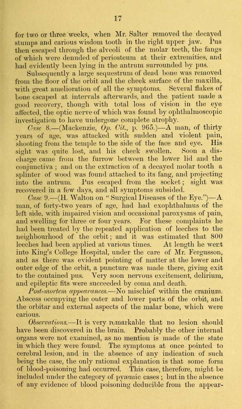 for two or three weeks, when Mr. Salter removed the decayed stumps and carious wisdom tooth in the right upper jaw. Pus then escaped tln-ough the alveoli of the molar teeth, the fangs of which were denuded of periosteum at their extremities, and liad evidently been lying in the antrum surrounded by pus. Subsequently a large sequestrum of dead bone w^as removed from the tioor oif' the orbit and the cheek surface of the maxilla, with great amelioration of all the symptoms. Several Hakes of bone escaped at intervals afterwards, and the patient made a good recovery, though with total loss of vision in the eye affected, the optic nerve of which was found by ophthalmoscopic investigation to have undergone complete atrojjhy. Case 8.—(Mackenzie, Op. Git, p. 965.)—A man, of thirty years of age, was attacked with sudden and violent pain, shooting from the temple to the side of the face and eye. His sight was quite lost, and his cheek swollen. Soon a dis- charge came from the furrow between the low^er lid and the conjunctiva ; and on the extraction of a decayed molar tooth a splinter of wood w^as found attached to its fang, and projecting into the antrum. Pus escaped from the socket; sight was recovered in a few days, and all symptoms subsided. Case 9.—(H. Walton on  Surgical Diseases of the Eye.)—A man, of forty-two years of age, had had exophthalmus of the left side, with impaired vision and occasional paroxysms of pain, and swelling for three or four years. For these complaints he had been treated by the repeated application of leeches to the neighbourhood of the orbit; and it was estimated that 800 leeches had been applied at various times. At length he went into King's College Hospital, under the care of Mr. Fergusson, and as there was evident pointing of matter at the lower and outer edge of the orbit, a puncture was made there, giving exit to the contained pus. Very soon nervous excitement, delirium, and epileptic fits were succeeded by coma and death. Post-mortem afiMcirances.-—N'o mischief within the cranium. Abscess occupying the outer and lower parts of the orbit, and the orbitar and external aspects of the malar bone, which were carious. Observations.—It is very remarkable that no lesion should have been discovered in the brain. Probably the other internal organs were not examined, as no mention is made of the state in which they were found. The symptoms at once pointed to cerebral lesion, and in the absence of any indication of such being the case, the only rational explanation is that some form of blood-poisoning had occurred. This case, therefore, might be included under the category of pya^mic cases ; but in the absence of any evidence of blood poisoning deducible from the appear-