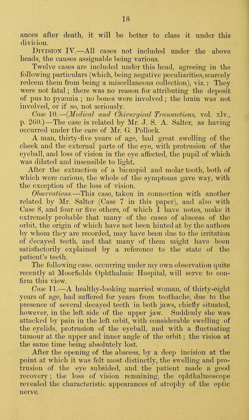 ances after death, it will be better to class it under this dividon. Division IV.—All cases not included under the above heads, the causes assignable being various. Twelve cases are included under this head, agreeing in the following particulars (which, being negative peculiarities, scarcely redeem them from being a miscellaneous collection), viz.: They were not fatal; there was no reason for attributing the deposit of pus to pysemia ; no bones were involved; the brain was not involved, or if so, not seriously. Case 10.—{Medical and Ghirurgical Transactions, vol. xlv., p. 260.)—The case is related by Mr. J. S. A. Salter, as having occurred under the care of Mr. G. Pollock. A man, thirty-five years of age, had great swelling of the cheek and the external parts of the eye, with protrusion of the eyeball, and loss of vision in the eye aftected, the pupil of which was dilated and insensible to light. After the extraction of a bicuspid and molar tooth, both of which were carious, the whole of the symptoms gave way, with the exception of the loss of vision. Ohservations.—Thi^ case, taken in connection with another related by Mr. Salter (Case 7 in this paper), and also with Case 8, and four or five others, of which I have notes, make it extremely probable that many of the cases of abscess of the orbit, the origin of which have not been hinted at by the authors by whom they are recorded, may hav^e been due to the irritation of decayed teeth, and that many of them might have been satisfactorily explained by a reference to the state of the patient's teeth. The following case, occurring under my own observation quite recently at Moorfields Ophthalmic Hospital, will serve to con- firm this view. Case 11.—A healthy-looking married woman, of thirty-eight years of age, had suffered for years from toothache, due to the presence of several decayed teeth in both jaws, chiefly situated, however, in the left side of the upper jaw. Suddenly she was attacked by pain in the left orbit, with considerable swelling of the eyelids, protrusion of the eyeball, and with a fluctuating tumour at the upper and inner angle of the orbit; the vision at the same time being absolutely lost. After the opening of the abscess, by a deep incision at the point at which it was felt most distinctly, the swelling and pro- trusion of the eye subsided, and the patient made a good recovery; the loss of vision remaining, the ophthalmoscope revealed the characteristic appearances of atrophy of the optic nerve.