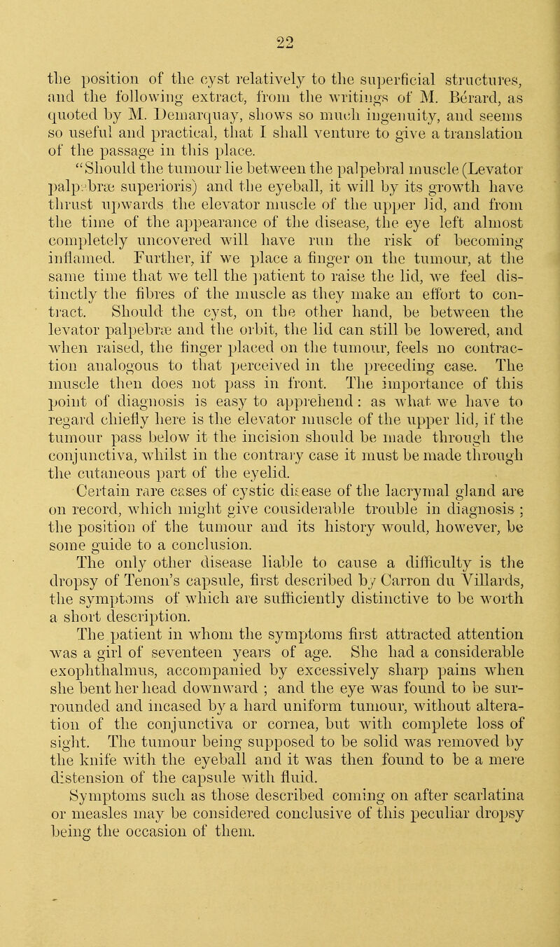 tlie position of tlie cyst relatively to the superficial structures, and the following extract, from the writings of M. Berard, as quoted by M. Denmrquay, shows so muidi ingenuity, and seems so useful and practical, that I shall venture to give a translation of the passage in this place. Should the tumour lie between the palpebral muscle (Levator palpr'brse superioris) and the eyeball, it will by its growth have thrust upwards the elevator muscle of the upper lid, and from the time of the appearance of the disease, the eye left almost completely uncovered will have run the risk of becoming inflanred. Further, if we place a finger on the tumour, at the same time that w^e tell the ])atient to raise the lid, we feel dis- tinctly the fibres of the muscle as they make an effort to con- ti'act. Should the cyst, on the other hand, be between the levator palpebnie and the orbit, the lid can still be lowered, and when raised, the finger placed on the tumour, feels no contrac- tion analogous to that perceived in the preceding case. The muscle then does not pass in front. The importance of this point of diagnosis is easy to apprehend: as what we have to regard chiefly here is the elevator nniscle of the upper lid, if the tumour pass below it the incision should be made through the conjunctiva, Avhilst in the contraiy case it must be made through the cutaneous part of the eyelid. Certain rare cases of cystic disease of the lacrymal gland are on record, which might give considerable trouble in diagnosis ; the position of the tumour and its history would, however, be some guide to a conclusion. The only other disease liable to cause a difficulty is the dropsy of Tenon's capsule, first described by Carron du Villards, the symptoms of which are sufficiently distinctive to be worth a short description. The patient in whom the symptoms first attracted attention w^as a girl of seventeen years of age. She had a considerable exophthalmUvS, accompanied by excessively sharp pains wdien she bent her head downward ; and the eye was found to be sur- rounded and incased by a hard uniform tumour, without altera- tion of the conjunctiva or cornea, but with complete loss of sight. The tumour being supposed to be solid was removed by the knife with the eyeball and it was then found to be a mere distension of the capsule with fluid. Symptoms such as those described coming on after scarlatina or measles may be considered conclusive of this peculiar dropsy being the occasion of them.