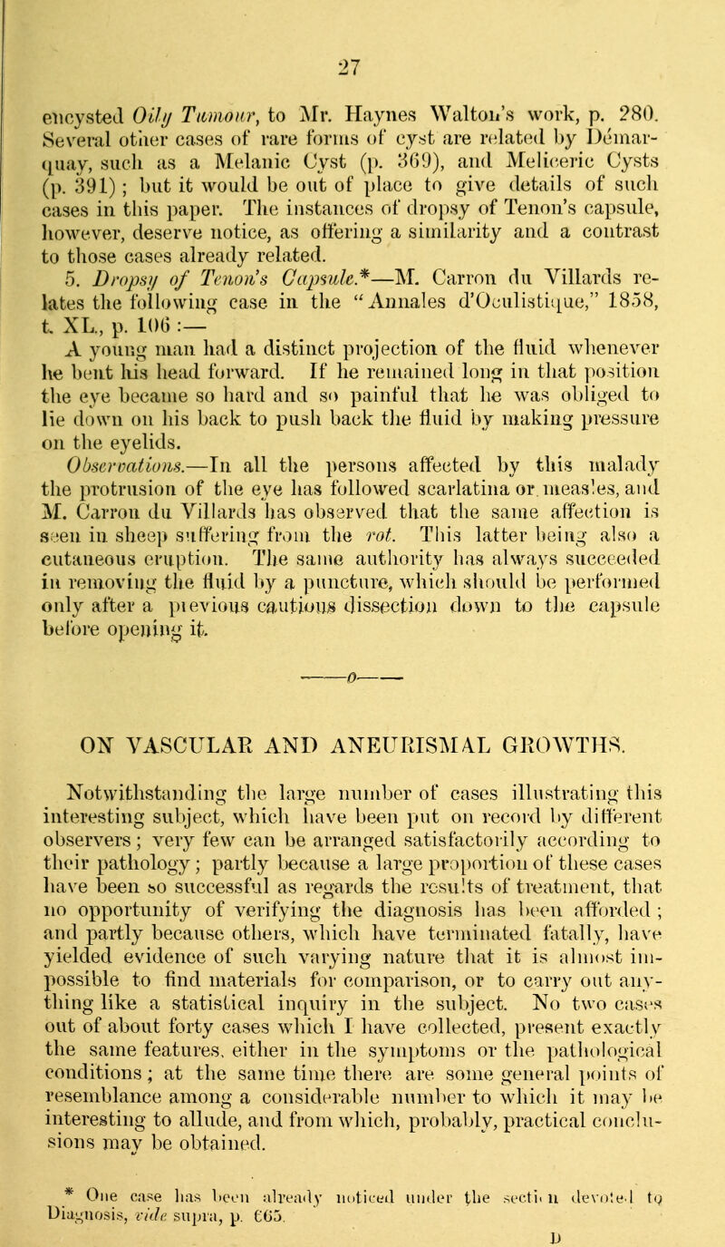 encysted Otlij Tumour, to Mr. Haynes Waltoii's work, p. 280. Several other cases of rare forms of cyst are related by Demar- ([uay, such as a Melaiiic Cyst (p. 369), and Meliceric Cysts (p. 391); but it would be out of place to give details of such cases in this paper. The instances of dropsy of Tenon's capsule, however, deserve notice, as oftering a similarity and a contrast to those cases already related. 5. Dropsy of Tenon's Gaj^sule*—M. Carron du Villards re- lates the foUowiug case in the Annales d'Oculisti([ue, 1858, t XL., p. 106 :— A young man had a distinct projection of the fluid wlienever he bent liis head forward. If he remained long in that position the eye became so hard and so painful that he was obliged to lie down on his back to push back the fluid by making pressure on the eyelids. Obsermtions.—In all the persons affected by this malady the protrusion of the eye has followed scarlatina or nieas'es, and M. Carron du Villards has observed that the same affection is seen in sheep suffering from the rot. This latter being also a cutaneous erupticni. The same authority has always succeeded in renioviug the fluid by a puncture, which should be performed only after a pievious cautioiLS dissection down to the capsule before opening it. 0 0^ VASCULAR AND ANEURISM/VL GROWTHS. Notwithstanding the large mimber of cases illustrating this interesting subject, which liave been put on record liy different observers; very few can be arranged satisfactorily according to their pathology; partly because a large proportion of these cases liaN'e been bO successful as reg^ards the results of treatment, that no opportunity of verifying the diagnosis has been afforded ; and partly because others, which have terminated fatally, have yielded evidence of such varying nature that it is almost im- possible to find materials for comparison, or to carry out any- thing like a statistical inquiry in the subject. No two case's out of about forty cases which I have collected, present exactly the same features, either in the symptoms or the pathological conditions; at the same time there are some general points of resemblance among a considerable number to which it may be interesting to allude, and from which, probably, practical conclu- sions may be obtained. * One case lias l>een already in)ticeil under \,he secti. u devoted tg Diamiosis, i-idc. supra, p. £65, h