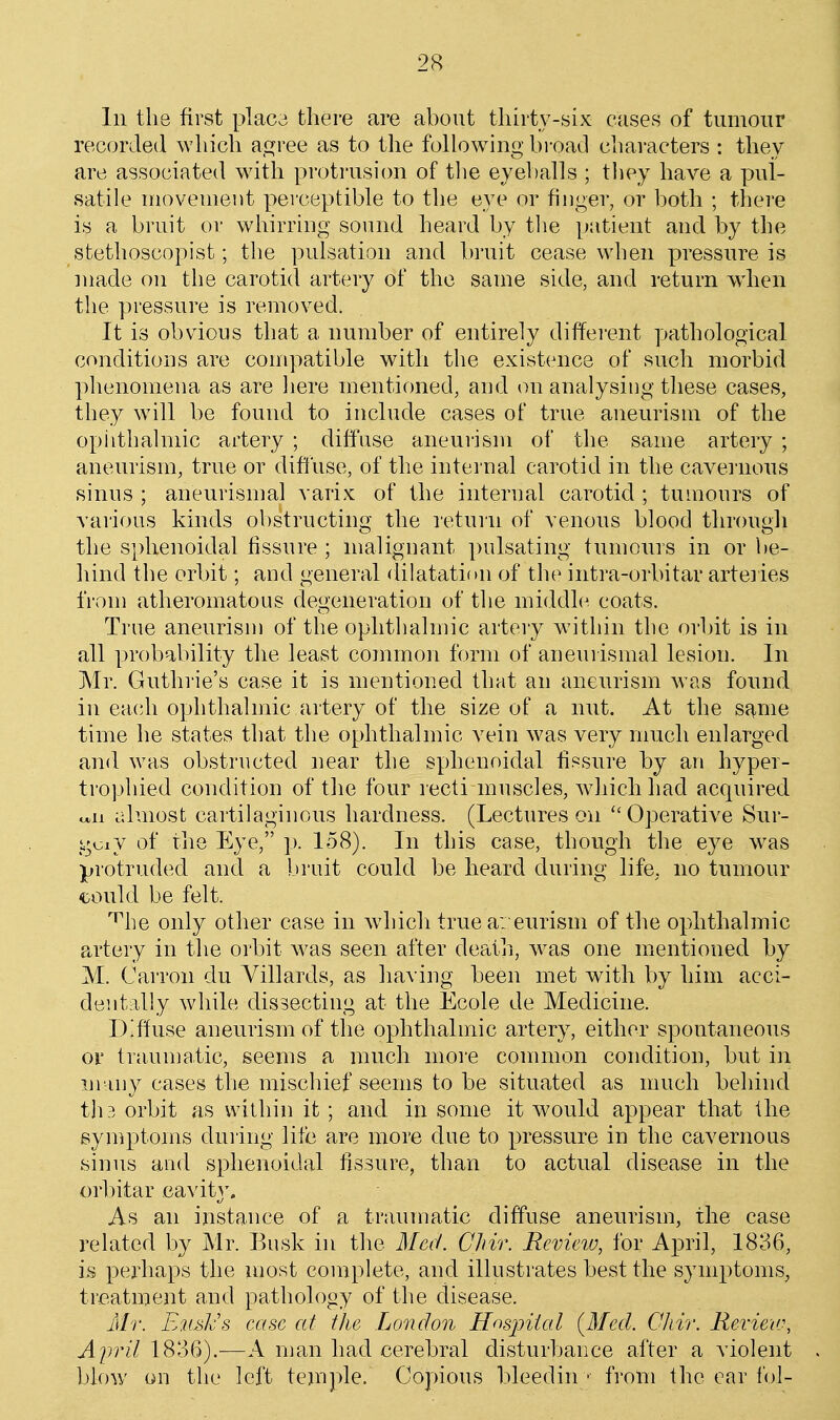 In the first placa there are about thirty-six cases of tumour recorded which R^vee as to the following broad characters : they are associated w^ith protrusion of the eyeballs ; they have a pul- satile niovenieut perceptible to the eye or finger, or both ; there is a bruit or whirring sound heard by tlie patient and by the stethoscopist; the pulsation and bruit cease when pressure is made on the carotid artery of the same side, and return wdien the pressure is removed. It is obvious that a number of entirely diffei-ent yjathological conditions are compatible with the existence of such morbid phenomena as are here mentioned, and on analysing these cases, they w^ill be found to include cases of true aneurism of the opiithalmic artery ; diffuse aneurism of the same artery ; aneurism, true or dih'use, of the internal carotid in the cavernous sinus ; aneurismal varix of the internal carotid ; tumours of various kinds obstructing the return of venous blood through the sphenoidal fissure ; malignant pulsating tumours in or be- hind the orbit; and general dilatation of the intra-orbitar arteiies from atheromatous degeneration of the middle coats. True aneurism of the ophthalmic artery wnthin the orbit is in all probability the least common form of aneurismal lesion. In Mr. Guthrie's case it is mentioned that an aneurism was found in ea(di ophthalmic artery of the size of a nut. At the sf^me time he states that the ophthalmic vein was very much enlarged and was obstructed near the sphenoidal fissure by an hyper- trophied condition of the four recti muscles, wdiichhad acquired otii almost cartilaginous hardness. (Lectures on Operative Sur- y^i^ij of the Eye, p. 158). In this case, though the eye was jjrotruded and a bruit could be heard during life, no tumour could be felt. '•^he only other case in which true a: eurisni of the ophthalmic artery in the orbit was seen after death, w^as one mentioned by M. Carron du Yillards, as having been met with by him acci- dentally while dissecting at the Ecole de Medicine. Diffuse aneurism of the ophthalmic artery, either spontaneous 01' traumatic, seems a much more common condition, but in many cases the mischief seems to be situated as much beliind th3 orbit as vvlLhin it; and in some it would appear that the symptoms during life are more due to pressure in the cavernous sinus and sphenoidal fissure, than to actual disease in the or]:)itar cavity. As an instance of a traumatic diffuse aneurism, the case related by Mr. Busk in the Aleii. CJiir. Review, for April, 1836, is perhaps the most complete, and illustrates best the symptoms, treatment and patholooy of the disease. idr. E'M^JvS case at the London Hosintal {Mecl. CJiir. Review, AjJvil 1836).—A man had cerebral disturbance after a violent blow on the left temple. Copious bleedin • from the ear fol-