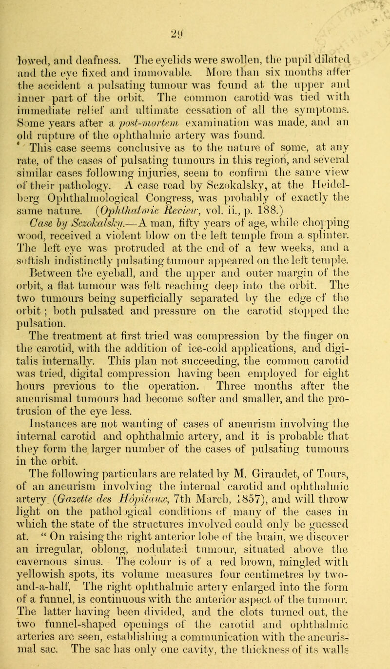 lowed, and deafness. Tlie eyelids were swollen, the })iipil dilated and the eye fixed and immovable. More than six months alfer the aecident a ])ulsating tumour Avas found at the u])])er i\m[ inner part of the orbit. The eonnnon carotid was tied with immediate relief and ultimate cessation of all the symptoms. Some years after a post-mortem examination was made, and an old rupture of the ophthalmic ai'tery was found. This case seems conclusive as to the nature of some, at any rate, of the cases of pulsating tumours in this region, and several similar cases following injuries, seem to confirm the san'e view ot their pathology. A case read by Scz(,)kalsky, at the Heidel- berg Ophthalmological Congress, was probably of exactly the same nature. {Ophtlicdivic Revieir, vol. ii., p. 188.) Case hy Sczolrdsh/.—A man, fifty years of age, while cho] ping wood, received a violent blow on the left temple from a splinter. The left eye w^as protruded at the end of a lew weeks, and a sottish indistinctly pulsating tumour appeared on the left temple. Between tl^.e eyeball, and the upper and outer margin of the orbit, a flat tumour was felt reaching deep into the orbit. The two tumours being saperficially separated by the edge of the orbit ; both pulsated and pressure on the carotid sto[)ped the pulsation. The treatment at first tried was compression by the finger on the carotid, with the addition of ice-cold applications, and digi- talis internally. This plan not succeeding, the common carotid was tried, digital compression having been employed for eight hours previous to the operation. Three months after the aneiirismal tumours had become softer and smaller, and the pro- trusion of the eye less. Instances are not wanting of cases of aneurism involving the internal carotid and ophthalmic artery, and it is probable that they form the larger number of the cases of pulsating tumours in the orbit. The following particulars are related by M. Giraudet, of Tours, of an aneurism involving the internal carotid and ophthalmic artery^ (Gazette des Hojntaitx, 7th March, 1857), and will throw light on the pathological conditions of many of the cases in which the state of the structures involved could only be guessed at.  On raising the right anterior lobe ol the brain, we discover an irregular, olDlong, nodulate;! tumour, situated above the cavernous sinus. The colour is of a red brown, mingled with yellowish spots, its A^olume measures four centimetres by two- and-a-half, The right ophthalmic arteiy enlarged into the form of a funnel, is continuous with the anterior aspect of the tumour. The latter having been divided, and the clots turned out, the two funnel-shaped openings of the carotid and ophthalmic arteries are seen, establishing a communication with the aneuris- mal sac. The sac has only one cavity, the thickness of its walls