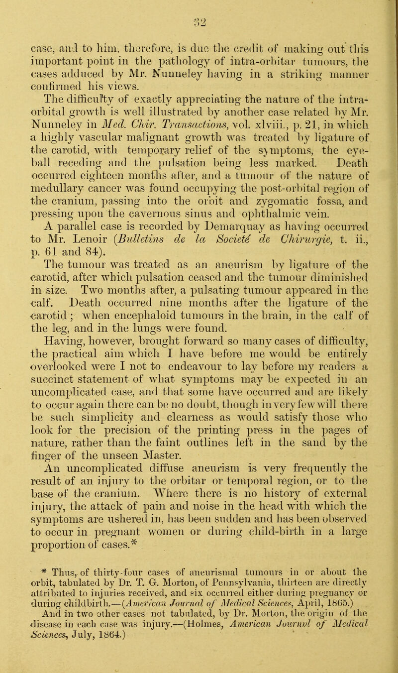 case, and to him. therefore, is due tlie credit of making out tliis important point in the pathology of intra-orbitar tumours, tlie cases adduced by Mr. Nunueley having in a striking manner confirmed his views. Tlie difhcul'ty of exactly appreciating the nature of the intra- orbital growth is well illustrated by another case related by Mr. Nunneley in Med. Chir. Transactiom, vol. xlviii., p. 21, in which a highly vascular malignant growth was treated by ligature of the carotid, with temporary relief of the symptoms, the eye- ball receding and the pulsation being less marked. Death occurred eighteen months after, and a tumour of tlie nature of medullary cancer was found occupying the post-orbital region of the cranium, passing into the orbit and zygomatic fossa, and pressing upon the cavernous sinus and ophthalmic vein. A parallel case is recorded by Demarquay as having occurred to Mr. Lenoir {Bulletins cle la Societe de Chirurgie, t. ii., p. 61 and 84). The tumour was treated as an aneurism by ligature of the carotid, after which pulsation ceased and the tumour diminished in size. Two months after, a pulsating tumour appeared in the calf. Death occurred nine months after the ligature of the carotid ; when encephaloid tumours in the brain, in the calf of the leg, and in the lungs were found. Having, however, brought forward so many cases of difficulty, the practical aim which I have before me would be entirely overlooked were I not to endeavour to lay before my readers a succinct statement of what symptoms may be expected in an uncomplicated case, and that some have occurred and are likely to occur again there can be no doubt, though invery few will there be such simplicity and clearness as would satisfy those who look for the precision of the printing press in the pages of nature, rather than the faint outlines left in the sand by the finger of the unseen Master, An uncomplicated diffuse aneurism is very frequently the result of an injury to the orbitar or temporal region, or to the base of the cranium. Where there is no history of external injury, the attack of pain and noise in the head with which the symptoms are ushered in, has been sudden and has been observed to occur in pregnant women or during child-birth in a large proportion of cases.* * Thus, of thirty-four cases of aneiirisiiial tumours in or about the orbit, tabulated by Dr. T. G. Morton, of Pennsylvania, thirteen are directly attributed to injuries received, and six occuired either duriiifi piegnancy or during childbirth.—(^American Journal of Medical Sciences, April, 1865.) And. in two other cases not tabulated, by Dr. Morton, the origin of the disease in each c;ise was injury.—(Holmes, American JoiLrnvl of Medical Sciences^ 3\.\\y, 1864.)