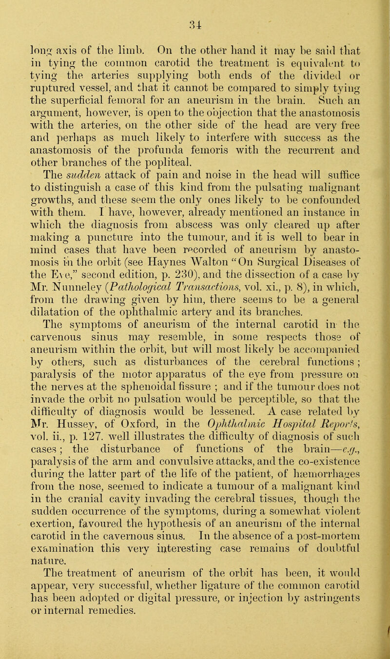 lonq- axis of the limb. On the other hand it may be said that in tying the common carotid the treatment is eqiiivah^it to tying the arteries supplying both ends of the divided or ruptured vessel, and that it cannot be compared to simply tying the superficial femoral for an aneurism in the brain. Such an argument, however, is open to the objection that the anastomosis with the arteries, on the other side of the head are very free and perliaps as much likely to interfere with success as the anastomosis of the profunda femoris with the recurrent and other branches of the popliteal. The sudden attack of pain and noise in the head will suffice to distinguish a case of this kind from the pulsating malignant growths, and these seem the only ones likely to be confounded with them. I have, however, already mentioned an instance in which the diagnosis from abscess was oidy cleared up after making a puncture into the tumour, and it is well to bear in mind cases that have been recorded of aneurism by anasto- mosis i-n the orbit (see Haynes Walton On Surgical Diseases of the Eve, second edition, p. 230), and the dissection of a case by Mr. Nunneley {Pathologiccd Transactions, vol. xi., p. 8), in which, from the drawing given by him, there seems to be a general dilatation of the ophthalmic artery and its branches. The symptoms of aneurism of the internal carotid m the carvenous sinus may resemble, in some respects those of aneurism within the orbit, but will most likely be accompanied by others, such as disturbances of the cerebral functions; paralysis of the motor apparatus of the eye from pressure on the nerves at the sphenoidal fissure ; and if the tumour does not invade the orbit no pulsation would be perceptible, so that the difficulty of diagnosis would be lessened. A case related by Mr. Hussey, of Oxford, in the Ophthalmic Hospital Bejjor.'s, vol. ii., p. 127. well illustrates the difficulty of diagnosis of such cases; the disturbance of functions of the brain—e.g., paralysis of the arm and convulsive attacks, and the co-existence during the latter part of the life of the patient, of haemorrhages from the nose, seemed to indicate a tumour of a malignant kind in the cranial cavity invading the cerebral tissues, though the sudden occurrence of the symptoms, during a somewhat violent exertion, favoured the hypothesis of an aneurism of the internal carotid in the cavernous sinus. In the absence of a post-mortem examination this very interesting case remains of doubtful nature. The treatment of aneurism of the orbit has been, it woidd appear, very successful, whether ligature of the common carotid has been adopted or digital pressure, or injection by astringents or internal remedies.
