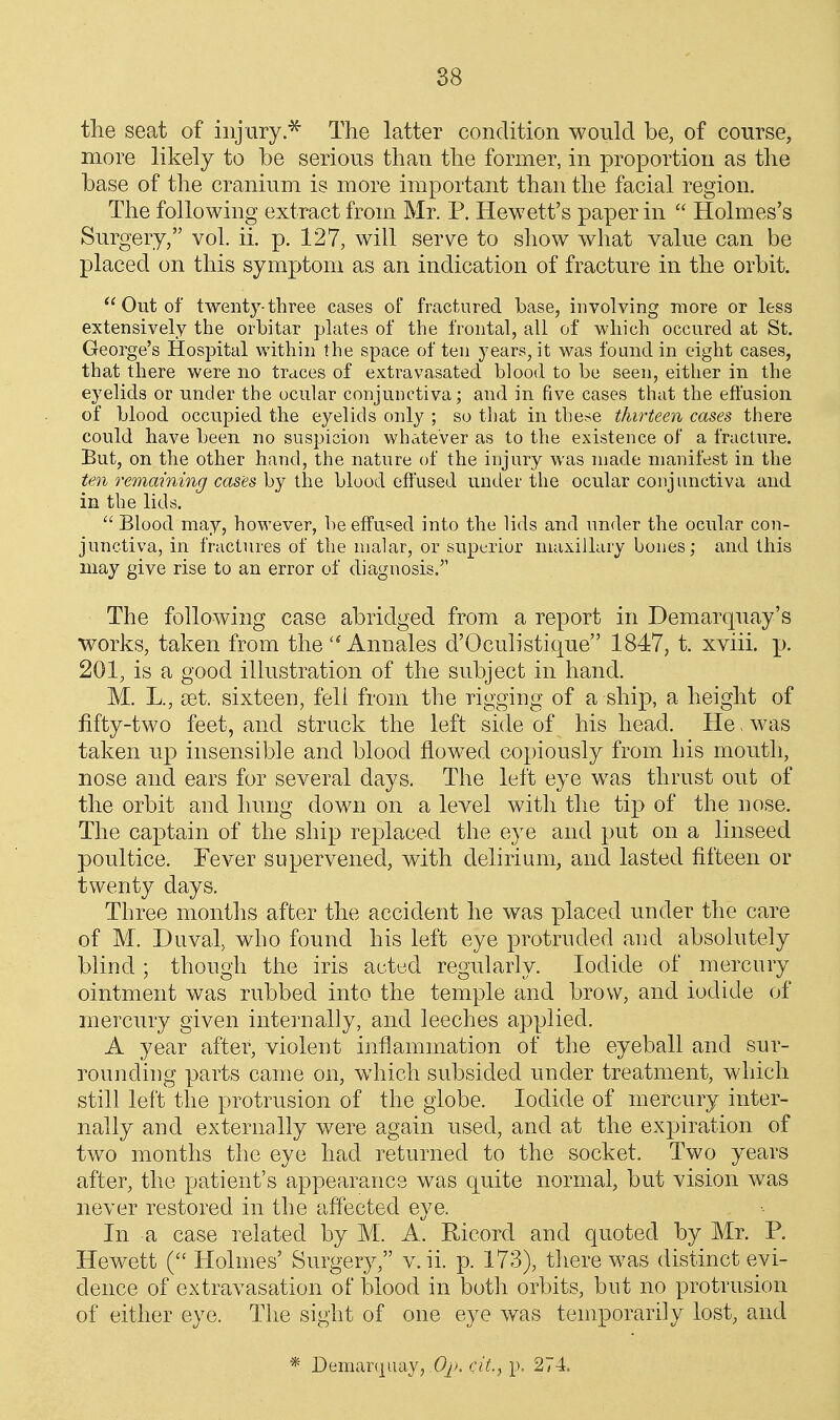the seat of injury.^ The latter condition would be, of course, more likely to be serious than the former, in proportion as the base of the cranium is more important than the facial region. The following extract from Mr. P. Hewett's paper in  Holmes's Surgery, vol. ii. p. 127, will serve to show what value can be placed on this symptom as an indication of fracture in the orbit.  Out of twenty-three cases of fractured base, involving more or less extensively the orbitar plates of the frontal, all of which occurecl at St. George's Hospital within the space of ten years, it was found in eight cases, that there were no traces of extravasated blood to be seen, either in the eyelids or under the ocular conjunctiva; and in five cases that the efi'usion of blood occupied the eyelids only ; so that in these thirteen cases there could have been no suspicion whatever as to the existence of a fracture. But, on the other hand, the nature oi the injury was made manifest in the ten remaining cases by the blood effused under the ocular conjunctiva and in the lids.  Blood may, however, l)e effused into the lids and under the ocular con- junctiva, in fractures of the malar, or superior maxillary bones; and this may give rise to an error of diagnosis. The following case abridged from a report in Demarquay's works, taken from the'^Annales d'Oculistique 1847, t. xviii. p. 201, is a good illustration of the subject in hand. M. L., £et. sixteen, fell from the rigging of a ship, a height of fifty-two feet, and struck the left side of his head. He > was taken up insensible and blood flowed copiously from his mouth, nose and ears for several days. The left eye was thrust out of the orbit and hung down on a level with the tip of the nose. The captain of the ship replaced the eye and put on a linseed poultice. Fever supervened, with delirium, and lasted fifteen or twenty days. Three months after the accident he was placed under the care of M. Duval, who found his left eye protruded and absolutely blind ; though the iris acted regularly. Iodide of mercury ointment was rubbed into the temple and brow, and iodide of mercury given internally, and leeches applied. A year after, violent inflammation of the eyeball and sur- rounding parts came on, which subsided under treatment, which still left the protrusion of the globe. Iodide of mercury inter- nally and externally were again used, and at the expiration of two months the eye had returned to the socket. Two years after, the patient's appearance w^as quite normal, but vision was never restored in the affected eye. In a case related by M. A. Ricord and quoted by Mr. P. Hewett ( Holmes' Surgery, v. ii. jj. 173), there was distinct evi- dence of extravasation of blood in both orbits, but no protrusion of either eye. The sight of one eye was temporarily lost, and * Demar(j[uay, cit.y p. 274.
