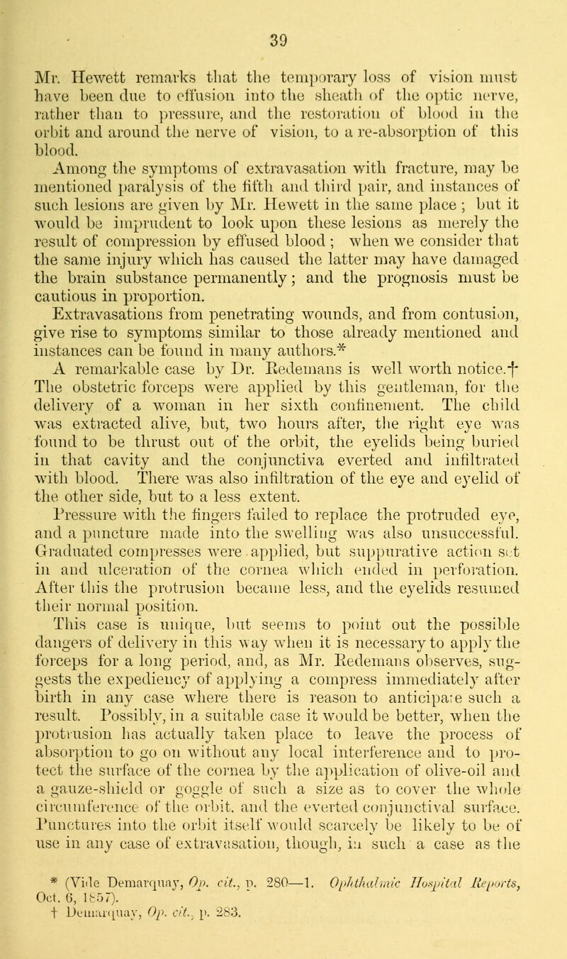 Mr. Hewett remarks tliat the temporary loss of vision must have been due to effusion into the sheatli of the optic nerve, rather than to ]>ressure, and the restoration of bh)od in the orbit and around the nerve of vision, to a re-absorption of tliis blood. Among the symptoms of extravasation with fracture, may be mentioned })aralysis of the fifth and third pair, and instances of such lesions are given by Mr. Hewett in the same place ; but it w^ould be imprudent to look upon these lesions as merely the result of compression by effused blood ; when we consider that the same injury which has caused the latter may have damaged the brain substance permanently; and the prognosis must be cautious in proportion. Extravasations from penetrating woimds, and from contusii.^n, give rise to symptoms similar to those already mentioned and instances can be found in many authors.^ A remarkable case by Dr. Kedemans is well worth notice.-f* The obstetric forceps were applied by this gentleman, for the delivery of a woman in her sixth confinement. The child was extracted alive, but, two hours aftei^ tlie right eye ^^^as found to be thrust out of the orbit, the eyelids being buried in that cavity and the conjunctiva everted and infiltrated with blood. There was also infiltration of the eye and eyelid of the other side, but to a less extent. Pressure with the fingers failed to replace the protruded eye, and a puncture made into the swelling was also unsuccessful. Graduated compresses were applied, but suppurative action set in and nlcei'ation of the coiiiea wliich ended in perfoi'ation. After this the protrusion became less, and the eyelids resumed their normal position. This case is unique, but seems to point out the possible dangers of delivery in this way when it is necessary to apply the foi-ceps for a long period, and, as Mr. Eedemaus observes, sug- gests the expediency of applying a compress immediately after birth in any case where there is reason to anticipate such a result. Possibly, in a suitable case it would be better, when the protrusion has actually taken place to leave the process of absorption to go on without any local interference and to pi'o- tect the surface of the coi'nea by the application of olive-oil and a gauze-shield or goggle of such a size as to cover the whole circumference of the orbit, and the everted conjunctival surface. Punctures into the orbit itself would scarcely be likely to be of nse in any case of extravasation, though, in such a case as the * (Vide Demarfjua}^, Or), cit.. p. 280—1. OiJuhahiuc Ho.^pital Re[>orts, Oct. 6, lb57). t Deinar(|uay, Op. cit.. p. 283.