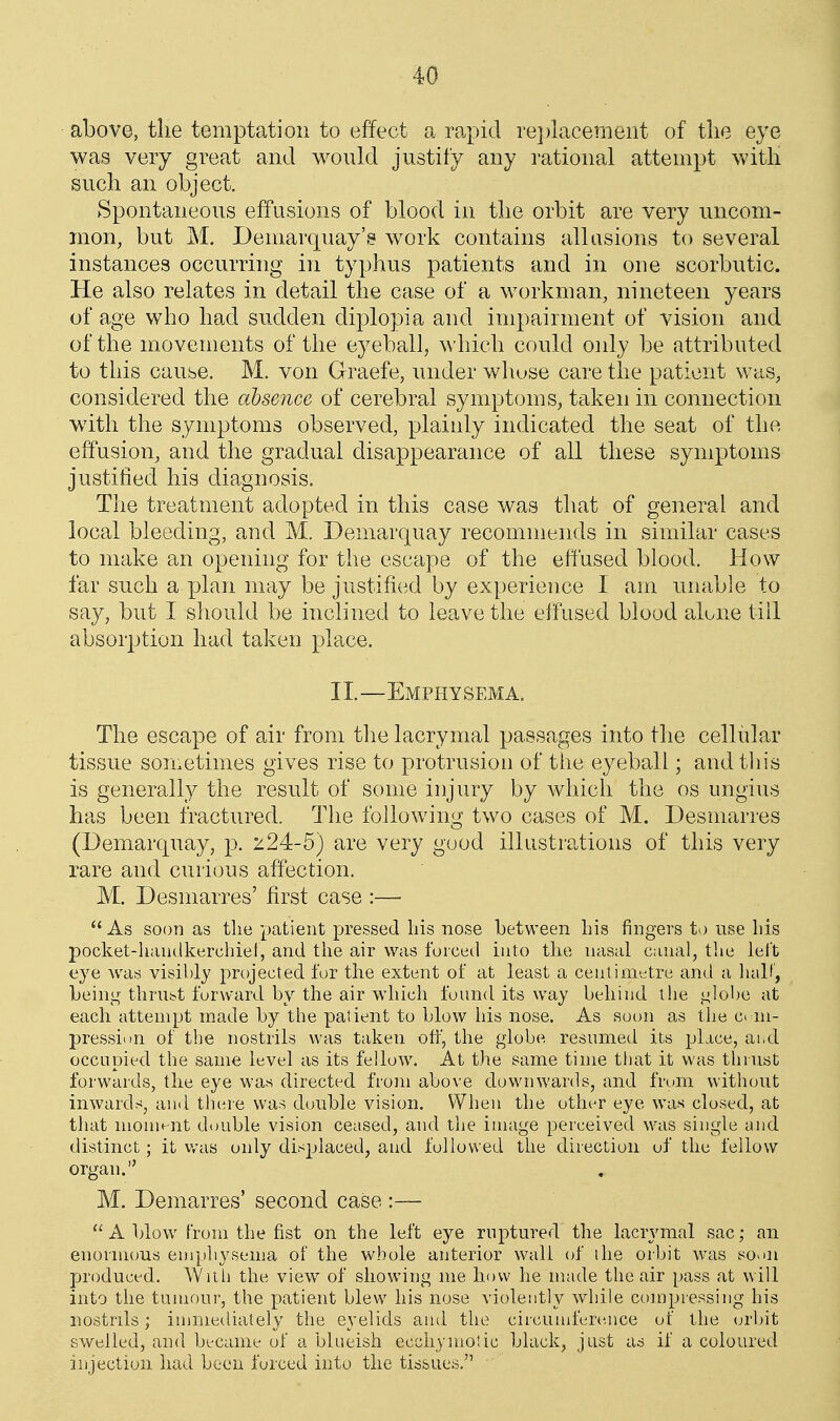 above, the temptation to effect a rapid re])lacemeiit of tlie eye was very great and would justify any rational attempt witli sucli an object. Spontaneous effusions of blood in tlie orbit are very uncom- mon, but M. Demarquay's work contains allusions to several instances occurring in typhus patients and in one scorbutic. He also relates in detail the case of a workman, nineteen years of age who had sudden diplopia and impairment of vision and of the movements of the eyeball, which could only be attributed to this cause. M. von Graefe, under whuse care the patient wtis, considered the absence of cerebral symptoms, taken in connection wdth the symptoms observed, plainly indicated the seat of the effusion, and the gradual disappearance of all these symptoms justified his diagnosis. The treatment adopted in this case was that of general and local bleeding, and M. Demarquay recommends in similar cases to make an opening for the escape of the effused blood. How far such a plan may be justified by experience I am unable to say, but I should be inclined to leave the effused blood alone till absorption had taken place. II.—Emphysema. The escape of air from the lacrymal passages into the cellular tissue sometimes gives rise to protrusion of the eyeball; and tliis is generally the result of some injury by which the os ungius has been fractured. The following two cases of M. Desmarres (Demarquay, p. z24-5) are very good illustrations of this very rare and curious affection. M. Desmarres' first case :—  As soon as tlie patient pressed his nose between Lis fingers to use his pocket-handkerchiel, and the air was forced into the nasal canal, the lel't eye was visibly projected for the extent of at least a centimetre and a lialf, Leinj^ thrust forward by the air which found its way behind the <.ilobe at each attempt made by the patient to blow his nose. As soon as the ci ni- pression of the nostrils was taken otf, the globe resumed its place, aiiCl occupied the same level as its fellow. At the same time tl)at it was thrust forwards, the eye was directed from above downwards, and frcmi without inwards, and there was double vision. When the other eye was closed, at that moment double vision ceased, and the image perceived was single and distinct; it v/as only dis^jlaced, and followed the direction of the fellow organ. M. Demarres' second case :—  A blow from the fist on the left eye ruptured the lacrymal sac; an enorimms emphysema of the whole anterior wall of the orbit was so^m produced. With the view of showing me how he made tlie air pass at will into the tumour, the patient blew his nose violently while compressing his nostrils; immediately the eyelids and the circumfere.nce of the orbit swelled, and became of a blueish ecchymolic black, just as if a coloured injection had been forced into the tissues,