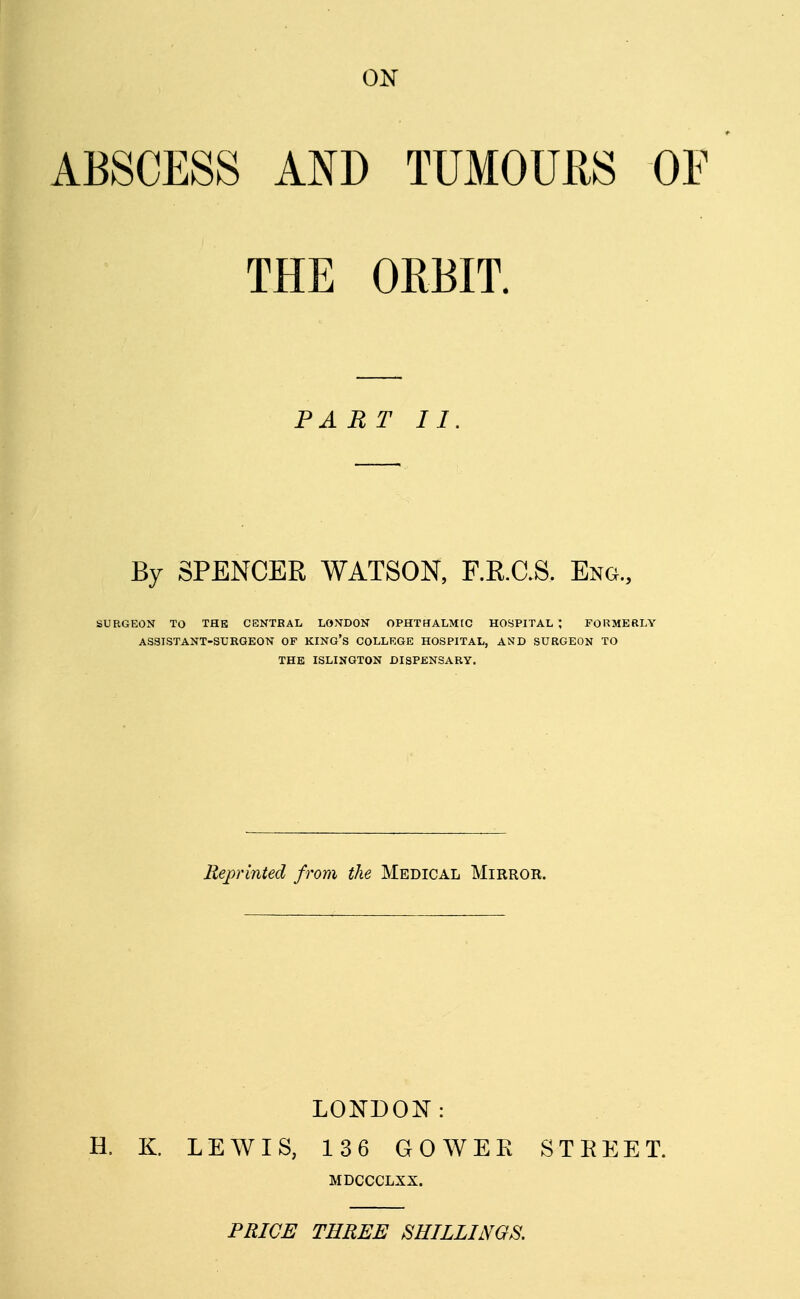 ON ABSCESS AND TUMOURS OF THE ORBIT. PART II By SPENCER WATSON, F.R.C.S. Eng., SURGEON TO THE CENTRAL LONDON OPHTHALMIC HOSPITAL ; FORMERLY ASSISTANT-SURGEON OF KING'S COLLEGE HOSPITAL, AND SURGEON TO THE ISLINGTON DISPENSARY. Reprinted from the Medical Mirror. LONDON: H. K. LEWIS, 136 GOWEE STEEET. MDCCCLXX. PRICE THREE SHILLINGS.
