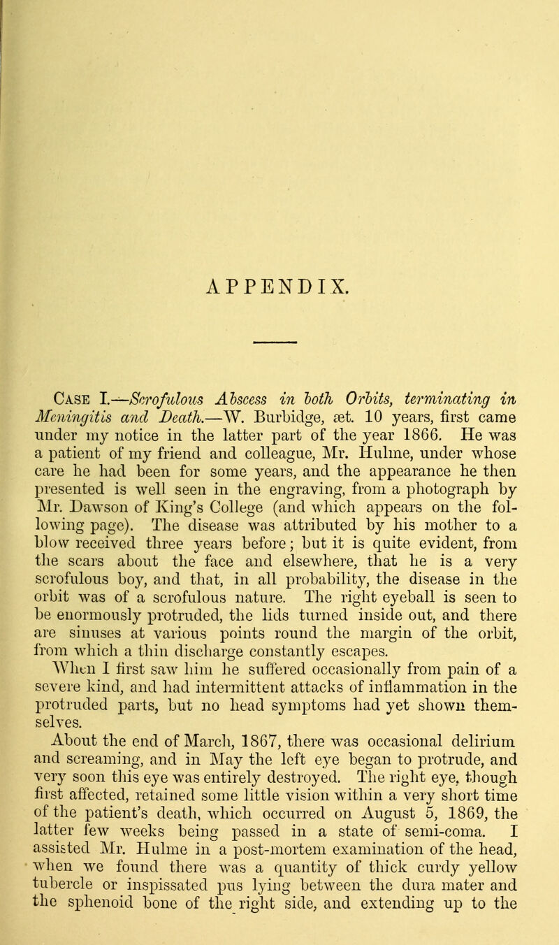 APPENDIX. Case 1.—Scrofulous Ahscess in both Orbits, terminating in Mejiingitis and Death.—W. Burbidge, set. 10 years, first came under my notice in tlie latter part of the year 1866, He was a patient of my friend and colleague, Mr. liulme, under whose care he had been for some years, and the appearance he then presented is well seen in the engraving, from a photograph by Mr. Dawson of King's College (and which appears on the fol- lowing page). The disease was attributed by his mother to a blow received three years before; but it is quite evident, from the scars about the face and elsewhere, that he is a very scrofulous boy, and that, in all probability, the disease in the orbit was of a scrofulous nature. The right eyeball is seen to be enormously protruded, the lids turned inside out, and there are sinuses at various points round the margin of the orbit, from which a thin discharge constantly escapes. AVhtn I first saw him he suffered occasionally from pain of a severe kind, and had intermittent attacks of inflammation in the protruded parts, but no head symptoms had yet shown them- selves. About the end of March, 1867, there was occasional delirium and screaming, and in May the left eye began to protrude, and very soon this eye was entirely destroyed. The right eye. though first affected, retained some little vision within a very short time of the patient's death, which occurred on August 5, 1869, the latter few weeks being passed in a state of semi-coma. I assisted Mr. Hulme in a post-mortem examination of the head, when we found there was a quantity of thick curdy 3^ellow tubercle or inspissated pus lying between the dura mater and the sphenoid bone of the right side, and extending up to the