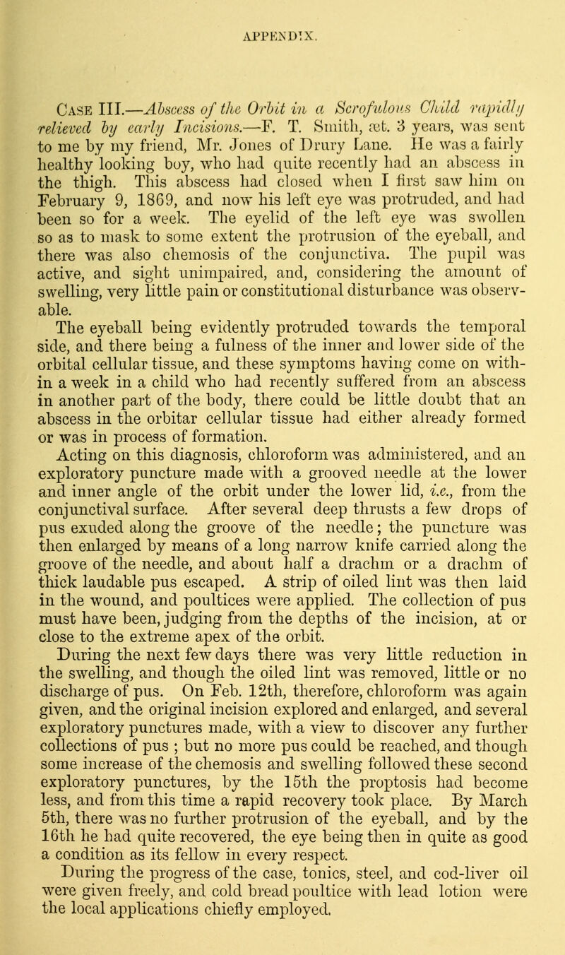 Case III.—Abscess of the Orhlt in a Scrofulous Child rajndli/ relieved hy early Incisions.—-F. T. Smith, a^t. 3 years, was sent to me by my friend, Mr. Jones of Drury Lane. He was a fairly healthy looking boy, who had quite recently had an abscess in the thigh. This abscess had closed when I first saw him on February 9, 1869, and now his left eye was protruded, and had been so for a week. The eyelid of the left eye was swollen so as to mask to some extent the protrusion of the eyeball, and there was also chemosis of the conjunctiva. The pupil was active, and sight unimpaired, and, considering the amount of swelling, very little pain or constitutional disturbance was observ- able. The eyeball being evidently protruded towards the temporal side, and there being a fulness of the inner and lower side of the orbital cellular tissue, and these symptoms having come on with- in a week in a child who had recently suffered from an abscess in another part of the body, there could be little doubt that an abscess in the orbitar cellular tissue had either already formed or was in process of formation. Acting on this diagnosis, chloroform was administered, and an exploratory puncture made with a grooved needle at the lower and inner angle of the orbit under the lower lid, i.e., from the conjunctival surface. After several deep thrusts a few drops of pus exuded along the groove of the needle; the puncture was then enlarged by means of a long narrow knife carried along the groove of the needle, and about half a drachm or a drachm of thick laudable pus escaped. A strip of oiled lint was then laid in the wound, and poultices were applied. The collection of pus must have been, judging from the depths of the incision, at or close to the extreme apex of the orbit. During the next few days there was very little reduction in the swelling, and though the oiled lint was removed, little or no discharge of pus. On Feb. 12th, therefore, chloroform was again given, and the original incision explored and enlarged, and several exploratory punctures made, with a view to discover any further collections of pus ; but no more pus could be reached, and though some increase of the chemosis and swelling followed these second exploratory punctures, by the 15th the proptosis had become less, and from this time a rapid recovery took place. By March 6th, there was no further protrusion of the eyeball, and by the 16th he had quite recovered, the eye being then in quite as good a condition as its fellow in every respect. During the progress of the case, tonics, steel, and cod-liver oil were given freely, and cold bread poultice with lead lotion were the local applications chiefly employed.