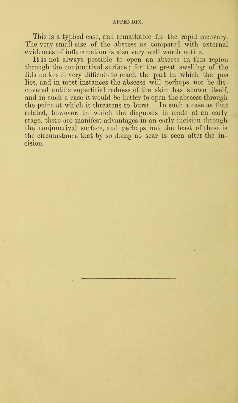 This is a typical case, and remarkable for the rapid recovery. The very small size of the abscess as compared with external evidences of inflammation is also very well worth notice. It is not always possible to open an abscess in this region through the conjunctival surface; for the great swelling of the lids makes it very difficult to reach the part in which the pus lies, and in most instances the abscess will perhaps not be dis- covered until a superficial redness of the skin has shown itself, and in such a case it would be better to open the abscess through the point at which it threatens to burst. In such a case as that related, however, in which the diagnosis is made at an early stage, there are manifest advantages in an early incision through the conjunctival surface, and perhaps not the least of tliese is the circumstance that by so doing no scar is seen after the in- cision.