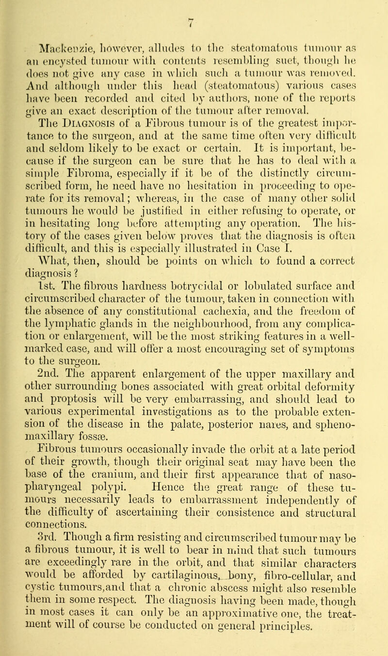 Mackeii>;ie, liowcvor, alludes to ilic stoatoinatous inniour as an encysted tumour with contents resembling suet, tliougli ]\{\ does not give any case in which such a tumour was removed. And although under this head (steatomatous) vai'ious cases have been recorded and cited by authors, none of the reports give an exact description of the tumour alter remov.al. The Diagnosis of a Fibrous tumour is of the greatest im])r>r- tance to the surgeon, and at the same time often very ditticult and seldom likely to be exact or certain. It is important, be- cause if the surgeon can be sure that he has to deal with a simple Fibroma, especially if it be of the distinctly circum- scribed form, he need have no hesitation in proceeding to o])c- rate for its removal; whereas, in the case of many other solid tumours he w^ould be justified in either refusing to operate, or in hesitating long before attempting any operation. The his- tory of the cases given below proves that the diagnosis is often difficult, and this is especially illustrated in Case I. What, then, should be points on which to found a correct diagnosis ? 1st. The fibrous hardness botrycidal or lobnlated surface and circumscribed character of the tumour, taken in connection with the absence of any constitutional cachexia, and the freedom of the lymphatic glands in the neighbourhood, from any complica- tion or enlargement, will be the most striking features in a well- marked case, and will offer a most encouraging set of symptoms to the surgeon. 2nd. The apparent enlargement of the upper maxillary and other surrounding bones associated with great orbital deformity and proptosis w^ill be very embarrassing, and should lead to various experimental investigations as to the probable exten- sion of the disease in the palate, posterior nares, and spheno- maxillary fossae. Fibrous tumours occasionally invade the orbit at a late period of their growth, though their original seat may have been the base of the cranium, and their first appearance that of naso- pharyngeal polypi. Hence the great range of these tu- mours necessarily leads to embarrassment independently of the difficulty of ascertaining their consistence and structural connections. 3rd. Though a firm resisting and circumscribed tumour may be a fibrous tumom^, it is w^ell to bear in Uiind that such tumours are exceedingly rare in the orbit, and that similar characters would be afforded by cartilaginous^Jbony, fibro-cellular, and cystic tumours,and that a chronic abscess might also resemble them in some respect. The diagnosis having been made, though in most cases it can only be an appi-oxinuitive one, the treat- ment will of course be conducted on general principles.