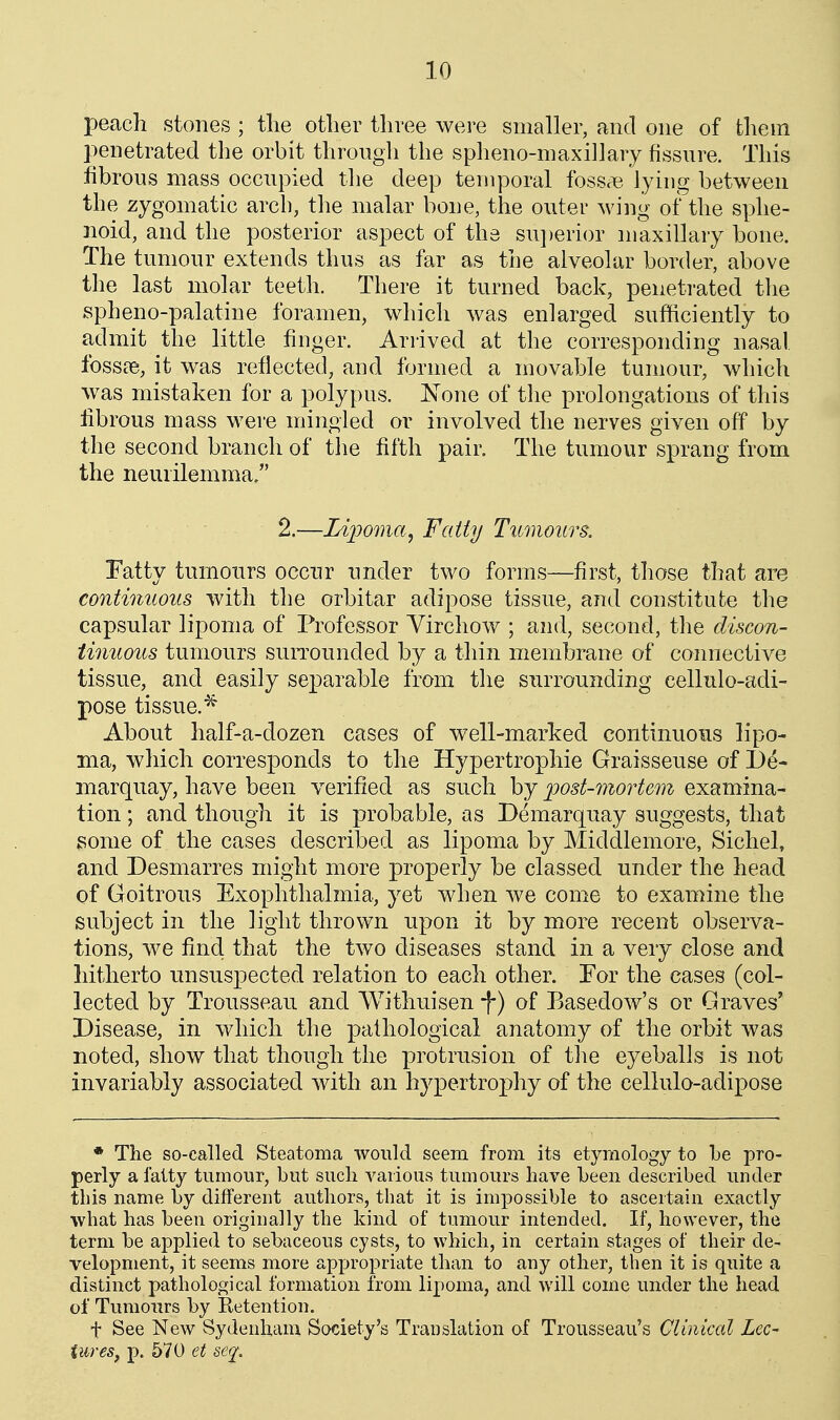 peach stones ; tlie otlier three were smaller, and one of them penetrated the orbit through the spheno-maxillary fissure. This fibrous mass occupied the deep teniporal foss^ie lying between the zygomatic arcb, the malar bone, the outer wing of the sphe- noid, and the posterior aspect of the su])erior maxillary bone. The tumour extends thus as far as the alveolar border, above the last molar teeth. There it turned back, penetrated the spheno-palatine foramen, which was enlarged sufficiently to admit the little finger. Arrived at the corresponding nasal, fossae, it was reflected, and formed a movable tumour, which was mistaken for a polypus. None of the prolongations of this librous mass were mingled or involved the nerves given off by the second branch of the fifth pair. The tumour sprang from the neurilemma/' 2.—Idjmna, Fatty Tumours. Fatty tumours occur under two forms—first, those that are continuous with the orbitar adipose tissue, and constitute the capsular lipoma of Professor Yirchow ; and, second, the discon- tinuous tumours suiTOunded by a thin membrane of connective tissue, and easily separable from the surrounding cellulo-adi- pose tissue.^ About half-a-dozen cases of well-marked continuous lipo- ma, which corresponds to the Hypertrophic Graisseuse of De- marquay, have been verified as such by post-mortem examina- tion ; and though it is probable, as Demarquay suggests, that some of the cases described as lipoma by Middlemore, Sichel, and Desmarres might more properly be classed under the head of Goitrous Exophthalmia, yet when we come to examine the subject in the light thrown upon it by more recent observa- tions, we find that the two diseases stand in a very close and hitherto unsuspected relation to each other. For the cases (col- lected by Trousseau and Withuisen -f) of Basedow's or Graves' Disease, in which the pathological anatomy of the orbit was noted, show that though the protrusion of tlie eyeballs is not invariably associated with an hypertrophy of the cellulo-adipose * The so-called Steatoma would seem from its etymology to be pro- perly a fatty tumour, but such Amadous tumours have been described under this name by different authors, that it is impossible to ascertain exactly what has been originally the kind of tumour intended. If, however, the term be applied to sebaceous cysts, to which, in certain stages of their de- velopment, it seems more appropriate than to any other, then it is quite a distinct pathological formation from lipoma, and will come under the head of Tumours by Retention. t See New Sydenham Society's Translation of Trousseau's Clinical Lee- tiires, p. 570 et seq_.