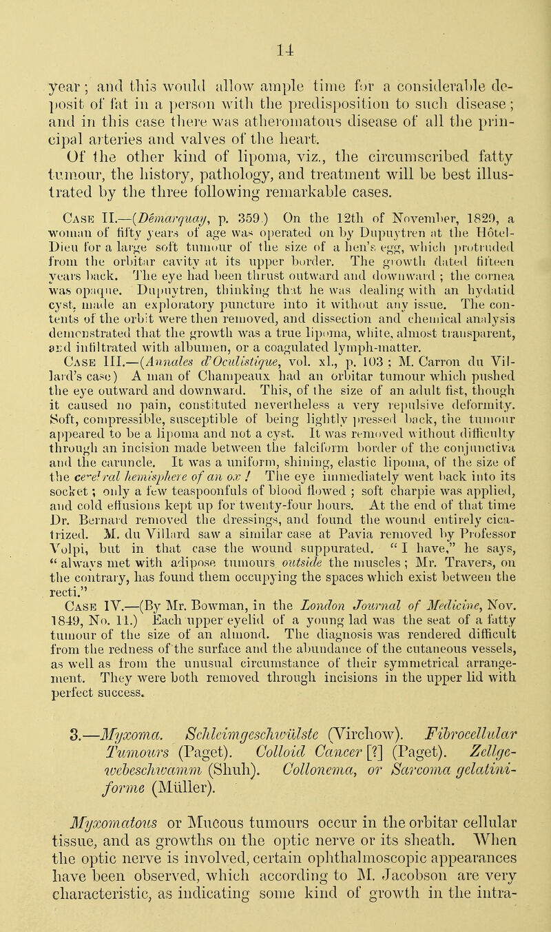 u year ; and this would allow ample time for a consideral)le de- posit of fat ill a person with the predisposition to sucli disease; and in this case thei'e was atheromatous disease of all the prin- cipal arteries and valves of the heart. Of the other kind of lipoma, viz., the circumscribed fatty tum.our, the history, pathology, and treatment will be best illus- trated by the three following remarkable cases. Case II.—(Demarquai/, p. 359.) On the 12tli of Nnvemher, 1820, a woman of fifty j ears of age was operated on by Dupaytren at tlie Hotel- Dieu for a large soft tumour of the size of a hen's egg, which protruded from the orbitar cavity at its upper bm'der. The growth dated fifteen years l)ack. 'Jdie eye had been thrust outward and dowuwaid ; the cornea was opaque. Du[>nytrer], thinkiug that he was dealing with an hydatid cyst, made an exploratory puncture into it without any issue. The con- tents of the orbit were then removed, and dissection and chemical analysis demonstrated that the growth was a true lipoma, white, almost transparent, ard inliltrated with albumen, or a coagulated lymph-matter. Case III.—{Amiales d'Oculisiigue, vol. xL, p. 103 ; M, Carron du Vil- lai d'scase) A man of Champeaux had an orbitar tumour which pushed the eye outward and downward. This, of the size of an adult fist, though it caused no pain, constituted nevertheless a very repulsive deformity. Soft, compressible, susceptible of being lightly i)resped back, the tumour ai)peared to be a lipoma and not a cyst. It was removed without difficulty through an incision made between the falciform border of the conjunctiva and the caruncle. It was a uniform, shining, elastic lipoma, of the size of the ce'^ef ral hemisphere of an ox ! The eye immediately went l^ack into its socket; only a few teaspoonfuls of blood flowed ; soft charpie was applied, and cold effusions kept up for twenty-four hours. At the end of that time Dr. Bernard removed the dressings, and found the Avound entirely cica- trized. M. du Villard saw a similar case at Pavia removed by Pr ofessor Volpi, but in that case the wound suppurated.  I have, he says,  always met with adipose tumours outside the nmscles ; Mr. Travers, on the contrary, has found them occupying the spaces which exist between the recti. Case IV.—(By Mr. Bowman, in the London Journal of Medicine, Nov. 1849, No. 11.) Each upper eyehd of a young lad was the seat of a fatty tumour of the size of an almond. The diagnosis was rendered difficult from the redness of the surface and the al)undance of the cutaneous vessels, as well as from the unusual circumstance of their symmetrical arrange- ment. They were both removed through incisions in the upper lid with perfect success. 3.—Myxoma. Sclileim.gesclivjulste (Yirchow). Fihrocellidar Tumours (Paget). Colloid Cancer [?] (Paget). Zcllge- wehescJmuamm (Shuh). Collonema, or Sarcoma gelatini- forme (Mliller). Myxomatous or Mucous tumours occur in the orbitar cellular tissue, and as growths on the optic nerve or its sheath. When the optic nerve is involved, certain ophthalmoscopic appearances have been observed, which according to ]M. Jacobson are very characteristic, as indicating some kind of growth in the intra-