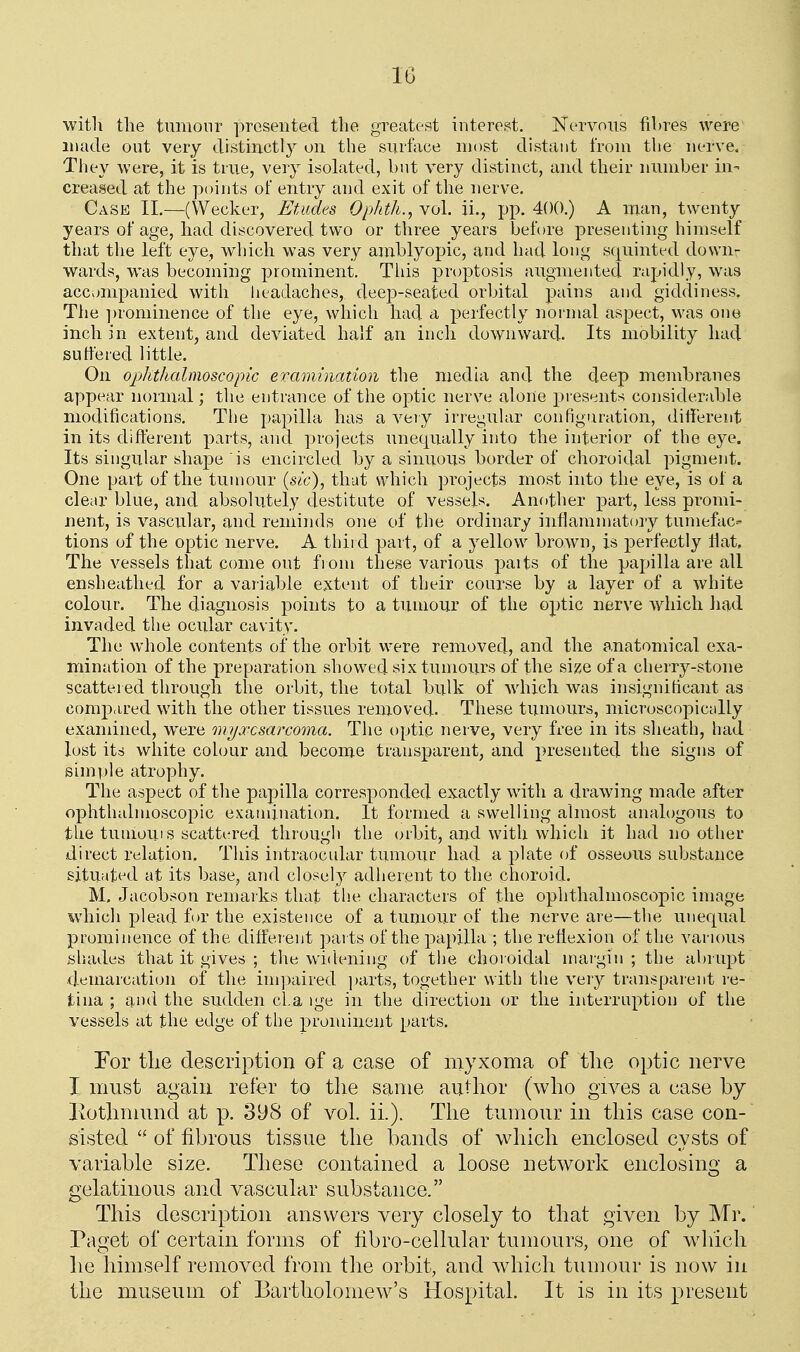 witli the tunionr presented the greatest interest. Nervous fibres were made out very distinctly on the surface most distant from the nerve. They were, it is true, very isolated, but very distinct, and their number in- creased at the points of entry and exit of the nerve. Case II.—(Wecker, Etudes Ophth., vol. ii., pp. 400.) A man, twenty years of age, bad discovered two or three years before presenting himself that the left eye, which was very anrblyopic, and had long squinted down- wards, was becoming prominent. Tliis proptosis augmented rapidly, was accompanied with headaches, deep-seated orbital pains and giddiness. The ])rominence of the eye, which had a perfectly noi'mal aspect, was one inch in extent, and deviated half an inch downward. Its mobility had suffered little. On ophthalmoscopic eramination the media and the deep membranes appear normal; the entrance of the optic nerve alone presents considerable modifications. The papilla has a very irregular configuration, different in its different parts, and projects unequally into the interior of the eye. Its singular shape is encircled by a sinuous border of choroidal pigment. One part of the tumour {sic), that which projects most into the eye, is of a clear blue, and absolutely destitute of vessels. Another part, less promi- nent, is vascular, and reminds one of the ordinary inflammatory tumefac- tions of the optic nerve. A third part, of a yellow brown, is perfectly fiat. The vessels that come out fiom these various paits of the papilla are all ensheathed for a variable extent of their course by a layer of a white colour. The diagnosis points to a tumour of the optic nerve which had invaded the ocular cavity. The whole contents of the orbit were removed, and the a.natomical exa- mination of the preparation showed six tumours of the size of a cherry-stone scattei ed through the orbit, the total bulk of which was insignificant as compared with the other tissues removed. These tumours, microscopically examined, were myxosarcoma. The optic nerve, very free in its sheath, had lost its white colour and become transparent, and presented the signs of simide atrophy. The aspect of the papilla corresponded exactly with a drawing made after ophthalmoscopic examination. It formed a swelling almost analogous to the tiimoui s scattered through the orbit, and with which it had no other direct relation. This intraocular tumour had a plate of osseous substance situ;tt^d at its base, and closely adherent to the choroid. M. Jacobson remarks that the characters of the ophthalmoscopic image which plead for the existence of a tumoxrr of the nerve are—the unequal prominence of the differ ent parts of the papilla ; the reflexion of the varums shades that it gives ; the widening of the choroidal margin; the abrupt demarcation of the ini]:)aired jjarts, together with the very transparent re- tina ; and the sudden da ige in the direction or the interruption of the vessels at the edge of the prominent parts. For tlie description of a ease of myxoma of the optic nerve I must again refer to the same author (who gives a case by Kothmund at p. 398 of vol. ii.). The tumour in this case con- sisted  of fibrous tissue the bands of which enclosed cysts of variable size. These contained a loose network enclosing a gelatinous and vascular substance. This description answers very closely to that given by Mr. Paget of certain forms of libro-cellular tumours, one of wliich he himself removed from the orbit, and which tumour is now in the museum of Bartholomew's Hospital. It is in its present