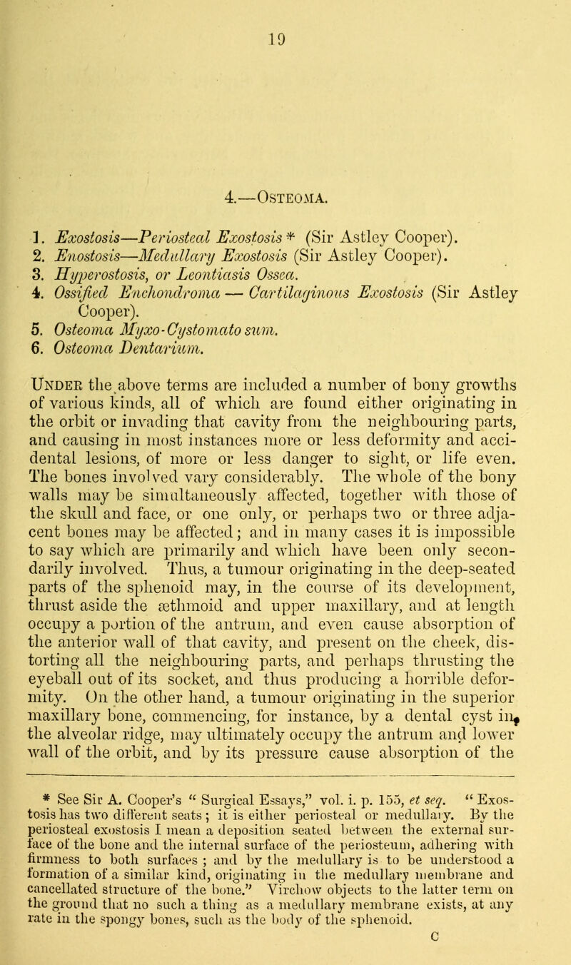 10 4.—Osteoma. 1. Exostosis—Periosteal Exostosis^ (Sir Astley Cooper). 2. Enostosis—Meclidlary Exostosis (Sir Astley Cooper). 3. Hyi^erostosis, or Leontiasis Ossea. 4. Ossified EncJiondroma — Cartilaginous Exostosis (Sir Astley Cooper). 5. Osteoma Myxo-Gystomatosum. 6. Osteoma Dentarium. Undee the, above terms are included a number of bony growths of various kinds, all of which are found either originating in the orbit or invading that cavity from the neighbouring parts, and causing in most instances more or less deformity and acci- dental lesions, of more or less danger to sight, or life even. The bones involved vary considerably. The whole of the bony walls may be simultaneously affected, together with those of the skull and face, or one only, or perhaps two or three adja- cent bones may be affected; and in many cases it is impossii3le to say which are primarily and which have been only secon- darily involved. Thus, a tumour originating in the deep-seated parts of the sphenoid may, in the course of its development, thrust aside the aetlnnoid and upper maxillary, and at length occupy a portion of the antrum, and even cause absorption of the anterior wall of that cavity, and present on the cheek, dis- torting all the neighbouring parts, and perhaps thrusting the eyeball out of its socket, and thus producing a horrible defor- mity. On the other hand, a tumour originating in the superior maxillary bone, commencing, for instance, by a dental cyst in^ the alveolar ridge, may ultimately occupy the antrum and lower Avail of the orbit, and by its pressure cause absorption of the * See Sir A. Cooper's  Surgical Essays, vol. i. p. 155, et seq.  Exos- tosis lias two different seats ; it is either periosteal or mediillaiy. By the periosteal exostosis I mean a deposition seated Ijetweeii the external sur- face of the bone and the internal surface of the periosteum, adhering with firmness to both surfaces ; and by the medullary is to be understood a formation of a siniihir kind, originating iu the medullary nienibiane and cancellated structure of the bone. Vircliow objects to the latter term on the ground that no such a thing as a medidhary membrane exists, at any rate in the spongy bones, such as the body of the sphenoid. C