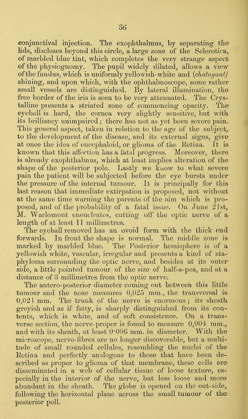 3^ conjunctival injection. The exophthahnus_, by separating the lids, discloses beyond this circle^ a large zone of the Sclerotica, of marbled blue tint, which completes the very strange aspect of the physiognomy. The pupil widely dilated, allows a view of the fundus, which is uniformly yellowish-white and (cJiatoyantJ shining, and upon which, with the ophthalmoscope, some rather small vessels are disting^uished. By lateral illumination, the free border of the iris is seen to be very attenuated. The Crys- talline presents a striated zone of commencing opacity. The eyeball is hard, the cornea very slightly sensitive, but with its brilliancy unimpaired; there has not as yet been severe pain. This general aspect, taken in relation to the age of the subject, to the development of the disease, and its external signs, give at once the idea of encephaloid, or glioma of the Ketina. It is known that this affection has a fatal progress. Moreover, there is already exophthalmus, which at least imphes alteration of the shape of the posterior pole. Lastly we know to what severe pain the patient will be subjected before the eye bursts under the pressure of the internal tumour. It is principally for this last reason that immediate extirpation is proposed, not without at the same time warning the parents of the aim which is pro- posed, and of the probability of a fatal issue. On June 21st, M. Warlomont eneueleates, cutting off the optic nerve of a. length of at least 11 millimetres. The eyeball removed has an ovoid form with the thick end forwards. In front the shape is normal. The middle zone is marked by marbled blue. The Posterior hemisphere is of a yellowish white, vascular, irregular and presents a kind of sta- phyloma surrounding the optic nerve, and besides at its outer side, a little pointed tumour of the size of half-a-pea, and at a distance of 8 millimetres from the optic nerve. The antero-posterior diameter coming out between this little tumour and the nose measures 0,025 mm., the transversal is 0,021 mm. The trunk of the nerve is enormous ; its sheath greyish and as if fatty, is sharply distinguished from its con- tentSj which is v/hite, and of soft consistence. On a trans- verse section, the nerve-proper is found to measure 0,004 mm., and with its sheath, at least 0*006 mm. in diameter. With the microscope, nerve-fibres are no longer discoverable, but a multi- tude of small rounded cellules, resembling the nuclei of the Ketina and perfectly analogous to those that have been de- scribed as proper to glioma of that membrane, these cells are- disseminated in a web of cellular tissue of loose texture, es- pecially in the interior of the nerve, but less loose and more abundant in the sheath. The globe is opened on the out-side,, following the horizontal plane across the small tumour of the posterior polL