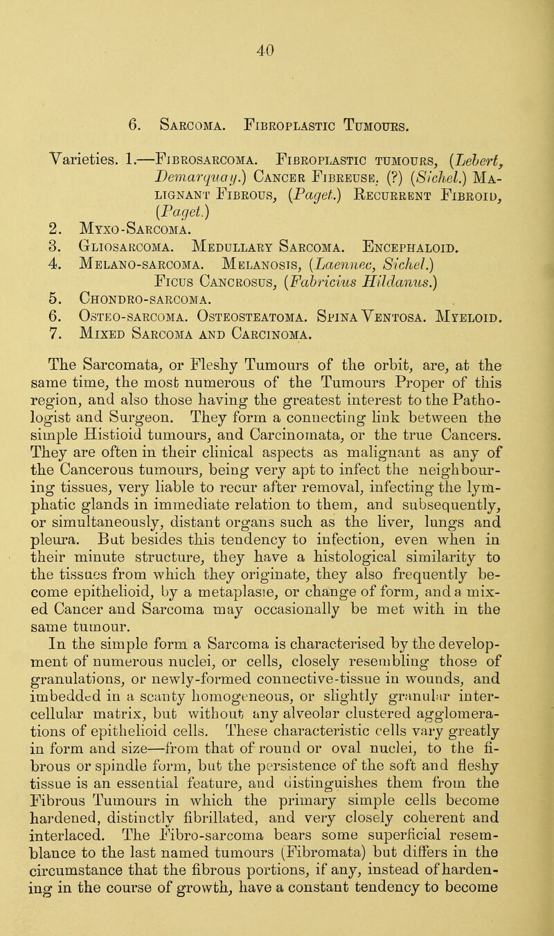 6. Sarcoma. Fibroplastic Tumours. Varieties. 1.—Fibrosarcoma. Fibroplastic tumours^ {Leherf, Demarquay.) Cancer Fibreuse. (?) [Sichel.) Ma- lignant Fibrous,, {Paget.) Recurrent Fibroid, [Paget) 2. Myxo-Sarcoma. 3. Gliosarcoma. Medullary Sarcoma. Encephaloid. 4. Melano-sarcoma. Melanosis^ (Laennea, Sichel.) Ficus CancrosuSj {Fahricius Hildanus.) 5. Chondro-sarcoma. 6. Osteo-sarcoma. Osteosteatoma. Spina Yentosa. Myeloid. 7. Mixed Sarcoma and Carcinoma, The Sarcomata, or Fleshy Tumours of the orbit, are, at the same time, the most numerous of the Tumours Proper of this region, and also those having the greatest interest to the Patho- logist and Surgeon. They form a connecting link between the simple Histioid tumours, and Carcinomata, or the true Cancers. They are often in their clinical aspects as malignant as any of the Cancerous tumours, being very apt to infect the neighbour- ing tissues, very liable to recur after removal, infecting the lyrli- phatic glands in immediate relation to them, and subsequently, or simultaneously, distant organs such as the liver, lungs and pleura. But besides this tendency to infection, even when in their minute structure, they have a histological similarity to the tissues from which they originate, they also frequently be- come epithelioid, by a metaplasie, or change of form, and a mix- ed Cancer and Sarcoma may occasionally be met with in the same tumour. In the simple form a Sarcoma is characterised by the develop- ment of numerous nuclei, or cells, closely resembling those of granulations, or newly-formed connective-tissue in wounds, and imbedded in a scanty homogeneous, or slightly granular inter- cellular matrix, but without any alveolar clustered agglomera- tions of epithelioid cells. These characteristic cells vary greatly in form and size—from that of round or oval nuclei, to the fi- brous or spindle form, but the persistence of the soft and fleshy tissue is an essential feature, and distinguishes them from the Fibrous Tumours in which the primary simple cells become hardened, distinctly fibrillated, and very closely coherent and interlaced. The Fibro-sarcoma bears some superficial resem- blance to the last named tumours (Fibromata) but differs in the circumstance that the fibrous portions, if any, instead of harden- ing in the course of growth, have a constant tendency to become