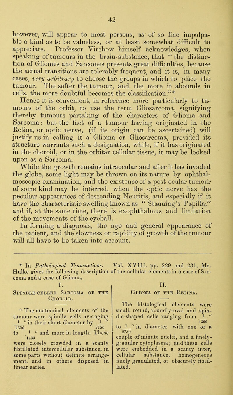 however, will appear to most persons^ as of so fine impalpa- ble a kind as to be valueless, or at least somewbat difficult to appreciate. Professor Yircbow himself acknowledges^ when speaking of tumours in the brain-substance^ that ''^the distinc- tion of Gliomes and Saicomes presents great difficulties, because the actual transitions are tolerably frequent^ and it is_, in many- cases, very arbitrary to choose the groups in which to place the tumour. The softer the tumour, and the more it abounds in cells, the more doubtful becomes the classification.^^* Hence it is convenient, in reference more particularly to tu- mours of the orbit, to use the term Gliosarcoma, signifying thereby tumours partaking of the characters of Glioma and Sarcoma : but the fact of a tumour having originated in the Retina, or optic nerve, (if its origin can be ascertained) will justify us in calling it a Glioma or Gliosarcoma, provided its structure warrants such a designation, while, if it has originated in the choroid, or in the orbitar cellular tissue^ it may be looked upon as a Sarcoma. While the growth remains intraocular and after it has invaded the globe, some light may be thrown on its nature by ophthal- moscopic examination, and the existence of a post ocular tumour of some kind may be inferred, when the optic nerve has the peculiar appearances of descending Neuritis, and especially if it have the characteristic swelling known as  Stauuing^s Papilla/' and if, at the same time^ there is exophthalmus and limitation of the movements of the eyeball. In forming a diagnosis, the age and general <^ppearance of the patient, and the slowness or rapidity of growth of the tumour will all have to be taken into account. * In Pathological Transactions. Hulke gives the following description coma and a case of Glioma. I. Spindle-celled Sarcoma op the Choroid.  The anatomical elements of the tumour were spindle cells averaging 1  in their short diameter by _J_  4300 2150 to 1  and more in length. These 1433 were closely crowded in a scanty fibrillated intercellular substance, in some parts without definite arrange- ment, and in others disposed in linear series. Vol. XVIir. pp. 229 and 231, Mr. of the cellular elements in a case of S ir- ir. Glioma of the Retina. The histological elements were small, round, roundly-oval and spin- die-shaped cells ranging from 1  4300 to_J_'' in diameter with one or a 2730 couple of minute nuclei, and a finely- granular cytoplasma; and these cells were embedded in a scanty inter, cellular substance, homogeneous finely granulated, or obscurely fibiil- lated.