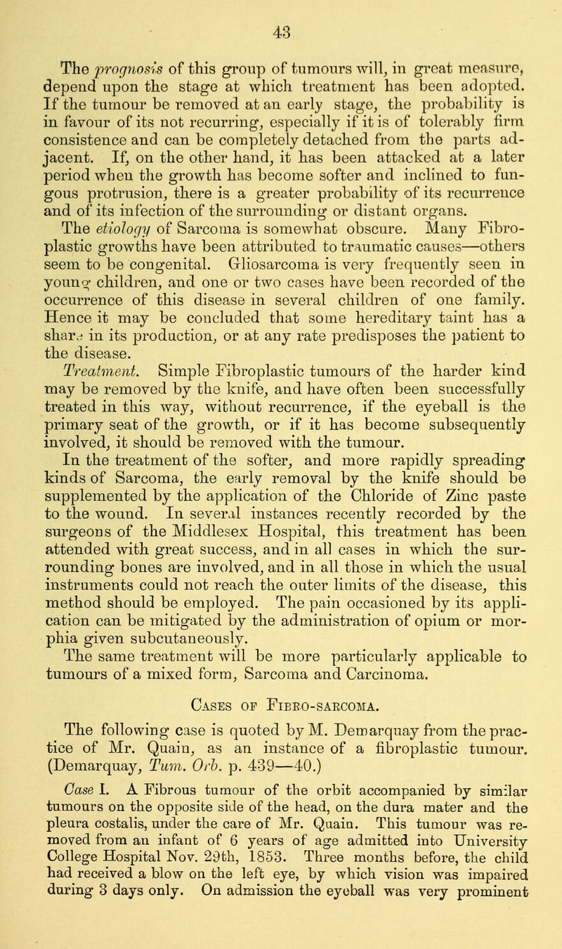 The iwognosis of this group of tumours will, iu groat measure, depend upon the stage at which treatment has been adopted. If the tumour be removed at an early stage, the probability is in favour of its not recurring, especially if it is of tolerably firm consistence and can be completely detached from the parts ad- jacent. If, on the other hand, it has been attacked at a later period when the growth has become softer and inclined to fun- gous protrusion, there is a greater probability of its recurrence and of its infection of the surrounding or distant organs. The etiology of Sarcoma is somewhat obscure. Many Fibro- plastic growths have been attributed to traumatic causes—others seem to be congenital. Gliosarcoma is very frequently seen in youno' children, and one or two cases have been recorded of the occurrence of this disease in several children of one family. Hence it may be concluded that some hereditary taint has a shard in its prodnction, or at any rate predisposes the patient to the disease. Treatment. Simple Fibroplastic tumours of the harder kind may be removed by the knife, and have often been successfully treated in this way, without recurrence, if the eyeball is the primary seat of the growth, or if it has become subsequently involved, it should be removed with the tumour. In the treatment of the softer, and more rapidly spreading kinds of Sarcoma, the early removal by the knife should be supplemented by the application of the Chloride of Zinc paste to the wound. In several instances recently recorded by the surgeons of the Middlesex Hospital, this treatment has been attended with great success, and in all cases in which the sur- rounding bones are involved, and in all those in which the usual instruments could not reach the outer limits of the disease, this method should be employed. The pain occasioned by its appli- cation can be mitigated by the administration of opium or mor- phia given, subcutaneously. The same treatment will be more particularly applicable to tumours of a mixed form. Sarcoma and Carcinoma. Cases op Fibro-sarcoma. The following case is quoted by M. Demarquay from the prac- tice of Mr. Quain, as an instance of a fibroplastic tumour. (Demarquay, Turn. Orb. p. 439—40.) Case I. A Fibrous tumour of the orbit accompanied by similar tumours on the opposite side of the head, on the dura mater and the pleura costalis, under the care of Mr. Quain. This tumour was re- moved from an infant of 6 years of age admitted into University College Hospital Nov. 29th, 1853. Three months before, the child had received a blow on the left eye, by which vision was impaired during 3 days only. On admission the eyeball was very prominent