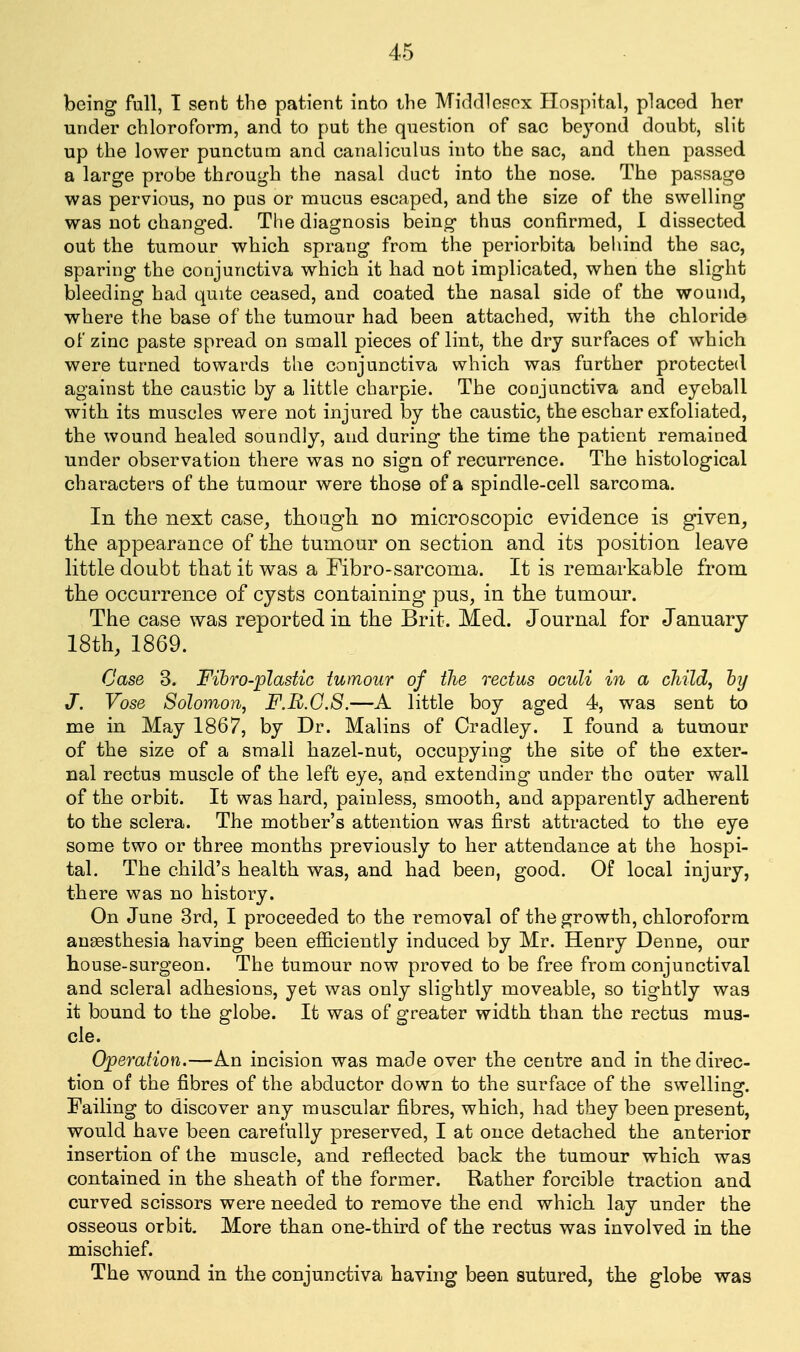 being full, T sent the patient into the Middlcpox Hospital, placed her under chloroform, and to put the question of sac beyond doubt, slit up the lower punctum and canaliculus into the sac, and then passed a large probe through the nasal duct into the nose. The passage was pervious, no pus or mucus escaped, and the size of the swelling was not changed. The diagnosis being thus confirmed, 1 dissected out the tumour which sprang from the periorbita behind the sac, sparing the conjunctiva which it had not implicated, when the slight bleeding had quite ceased, and coated the nasal side of the wound, where the base of the tumour had been attached, with the chloride of zinc paste spread on small pieces of lint, the dry surfaces of which were turned towards the conjunctiva which was further protected against the caustic by a little charpie. The coojunctiva and eyeball with its muscles were not injured by the caustic, the eschar exfoliated, the wound healed soundly, and during the time the patient remained under observation there was no sign of recurrence. The histological characters of the tumour were those of a spindle-cell sarcoma. In the next case, though no microscopic evidence is given, the appearance of the tumour on section and its position leave little doubt that it was a Fibro-sarcoma. It is remarkable from the occurrence of cysts containing pus, in the tumour. The case was reported in the Brit. Med. Journal for January 18th, 1869. Case 3. Fihro-plastic tumour of the rectus oculi in a cliild, hy J. Vose Solomon, F.B.G.S.—A little boy aged 4, was sent to me in. May 1867, by Dr. Malins of Cradley. I found a tumour of the size of a small hazel-nut, occupying the site of the exter- nal rectus muscle of the left eye, and extending under the outer wall of the orbit. It was hard, painless, smooth, and apparently adherent to the sclera. The mother's attention was first attracted to the eye some two or three months previously to her attendance at the hospi- tal. The child's health was, and had been, good. Of local injury, there was no history. On June 3rd, I proceeded to the removal of the growth, chloroform anaesthesia having been efiicieutly induced by Mr. Henry Denne, our house-surgeon. The tumour now proved to be free from conjunctival and scleral adhesions, yet was only slightly moveable, so tightly was it bound to the globe. It was of greater width than the rectus mus- cle. Operation.—An incision was made over the centre and in the direc- tion of the fibres of the abductor down to the surface of the swelling. Failing to discover any muscular fibres, which, had they been present, would have been carefully preserved, I at once detached the anterior insertion of the muscle, and reflected back the tumour which was contained in the sheath of the former. Rather forcible traction and curved scissors were needed to remove the end which lay under the osseous orbit. More than one-third of the rectus was involved in the mischief. The wound in the conjunctiva having been sutured, the globe was
