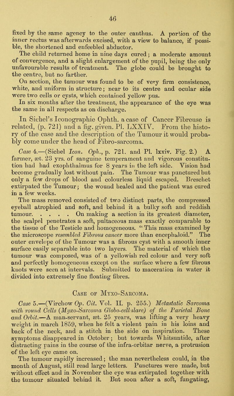 fixed by the same agency to the outer canthus. A portion of the inner rectus was afterwards excised, with a view to balance, if possi- ble, the shortened and enfeebled abductor. The child returned home in nine days cured; a moderate amount of convergence, and a slight enlargement of the pupil, being the only unfavourable results of treatment. The globe could be brought to the centre, but no farther. On section, the tumour was found to be of very firm consistence, white, and uniform in structure; near to its centre and ocular side were two cells or cysts, which contained yellow pus. In six months after the treatment, the appearance of the eye was the same in all respects as on discharge. In SicheFs Iconographie Ophth. a case of Cancer Fibreuse is related, (p. 721) and a fig. given. PL LXXIV. From the histo- ry of the case and the description of the Tumour it would proba- bly come under the hea d of Pibro-sarcoma. Case 4.—(Sichel Icon. Opli., p. 721. and PI. Ixxiv. Fig. 2.) A farmer, est. 23 yrs. of sanguine temperament and vigorous constitu- tion had had exophthalmus for 8 years in the left side. Vision had become gradually lost without pain. The Tumour was punctured but only a few drops of blood and colourless liquid escaped. Breschet f^xtirpated the Tumour • the wound healed and the patient was cured in a few weeks. The mass removed consisted of two distinct parts, the compressed eyeball atrophied and soft, and behind it a bulky soft and reddish tumour On making a section in its greatest diameter, the scalpel penetrates a soft, pultaceous mass exactly comparable to the tissue of the Testicle and homogeneous.  This mass examined by the microscope resembled Fibrous cancer more than encephaloid. The outer envelope of the Tumour was a fibrous cyst with a smooth inner surface easily separable into two layers. The material of which the tumour was composed, was of a yellowish red colour and very soft and perfectly homogeneous except on the surface where a few fibrous knots were seen at intervals. Submitted to maceration in water it divided into extremely fine floating fibres. Case of Myxo-Saecoma. Case b.—(Virchow Op. 0^'^. Vol. II. p. 255.) Metastatic Sarcoma with round Cells {Mijxo-Sarcoma Globo-cell'dare) of the Parietal Bone and Orbit.—A man-servant, set. 25 years, was lifting a very heavy weight in march 1859, when he felt a violent pain in his loins and back of the neck, and a stitch in the side on inspiration. These symptoms disappeared in October; but towards Whitsuntide, after distracting pains in the course of the infra-orbitar nerve, a protrusion of the left eye came on. The tumour rapidly increased; the man nevertheless could, in the month of August, still read large letters. Punctures were made, but without effect and in November the eye was extirpated together with the tumour situated behind it. But soon after a soft, fungating,