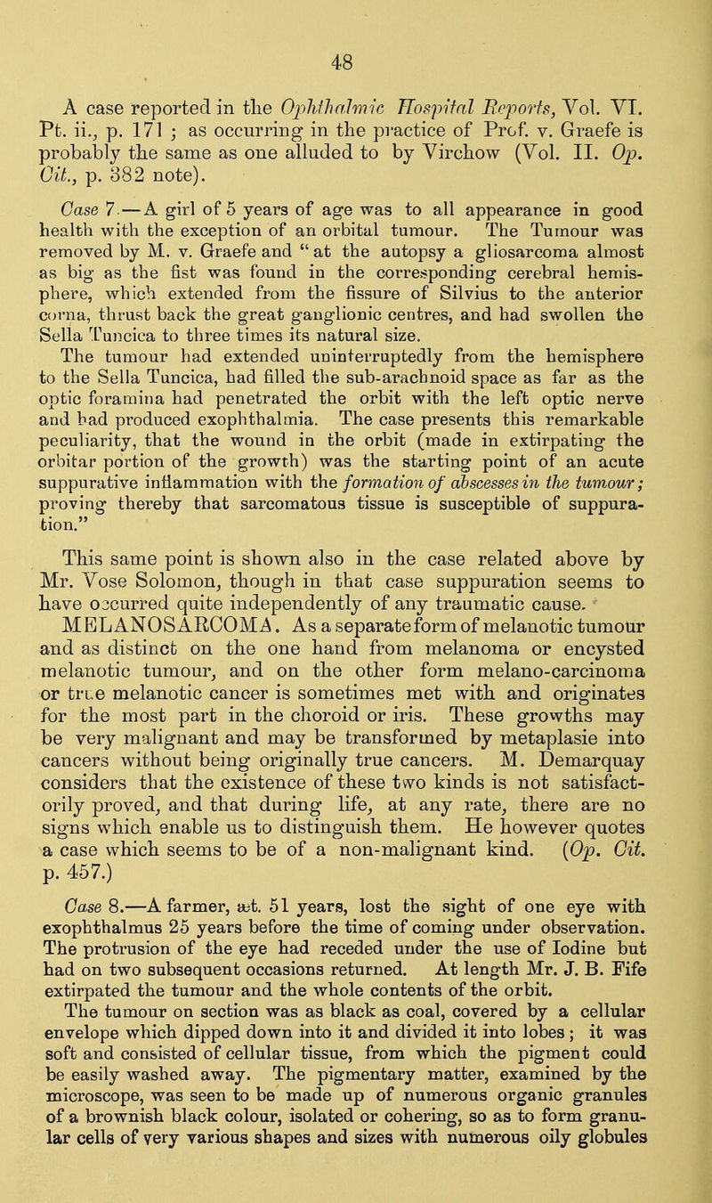 A case reported in tlie OjMJiO'Imic Hospital Beporfs, Vol. YI. Pfc. ii., p. 171 ; as occurring in the pi'actice of Prof. v. Graefe is probably the same as one alluded to by Virchow (Vol. II. Op. Oit, p. 382 note). Case 7—A girl of 6 years of age was to all appearance in good health with the exception of an orbital tumour. The Tumour was removed by M. v. Graefe and at the autopsy a gliosarcoma almost as big as the fist was found in the corrCvSponding cerebral hemis- phere, which extended from the fissure of Silvius to the anterior corna, thrust back the great ganglionic centres, and had swollen the Sella l^uncica to three times its natural size. The tumour had extended uuinterruptedly from the hemisphere to the Sella Tuncica, had filled the sub-arachnoid space as far as the optic foramina had penetrated the orbit with the left optic nerve and bad produced exophthalmia. The case presents this remarkable peculiarity, that the wound in the orbit (made in extirpating the orbitar portion of the growth) was the starting point of an acute suppurative intiamraation with the formation of abscesses 171 the tumour; proving thereby that sarcomatous tissue is susceptible of suppura- tion. This same point is shown also in the case related above by Mr. Vose Solomon^ though in that case suppuration seems to liave 03curred quite independently of any traumatic cause, MELANOSARCOMA. As a separate form of melanotic tumotir and as distinct on the one hand from melanoma or encysted melanotic tumour^ and on the other form melano-carcinoma or tree melanotic cancer is sometimes met with and originates for the most part in the choroid or iris. These growths may be very malignant and may be transformed by metaplasie into cancers without being originally true cancers. M. Demarquay considers that the existence of these two kinds is not satisfact- orily proved^ and that during life^ at any rate^ there are no signs which enable us to distinguish them. He however quotes a case which seems to be of a non-malignant kind. {Op. Git. p. 457.) Case 8.—A farmer, ait. 51 years, lost the sight of one eye with exophthalmus 25 years before the time of coming under observation. The protrusion of the eye had receded under the use of Iodine but had on two subsequent occasions returned. At length Mr. J. B. Fife extirpated the tumour and the whole contents of the orbit. The tumour on section was as black as coal, covered by a cellular envelope which dipped down into it and divided it into lobes ; it was soft and consisted of cellular tissue, from which the pigment could be easily washed away. The pigmentary matter, examined by the microscope, was seen to be made up of numerous organic granules of a brownish black colour, isolated or cohering, so as to form granu- lar cells of very various shapes and sizes with numerous oily globules