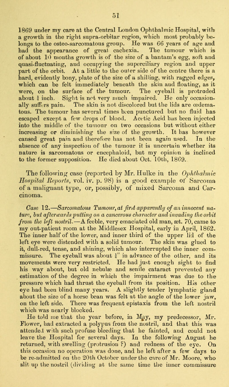 1869 under my care at the Central London Ophtbalmic Hospital, with a growth in the right supra-orbitar region, which most probably be- longs to the osteo-sarcoraatous group. He was 66 years of age and had the appearance of great cachexia. The tumour which is. of about li) months growth is of the size of a bantam's egg, soft and quasi-fluctuating, and occupying the superciliary region and upper part of the orbit. At a little to the outer side of the centre there is a hard, evidently bony, plate of the size of a shilling, with ragged edges, which can be felt immediately beneath the skin and floating, as it were, on the surface of the tumour. The eyeball is protruded about i inch. Sight is not very much impaired. He only occasion- ally suffl-rs pain. The skin is not discolored but the lids are oedema- tous. The tumour has several times been punctured but no fluid has escaped except a few drops of blood. Acetic Acid has been injected into the middle of the tumour on two occasions but without either increasing or diminishing the size of the growth. It has however cansed great pain and therefore has not been again used. In the absence of any inspection of the tumour it is uncertain whether its nature is sarcomatous or encephaloid, but my opinion is inclined to the former supposition. He died about Oct. 10th, 1869. The following case (reported by Mr. Hulke in the OiMmhnic Hospital Reports, vol. iv. p. 98) is a good example of Sarcoma of a malignant type^ or_, possibly, of mixed Sarcoma and Car- cinoma. Case 12.—Sarcomatous Tumoiir, at first apparently of an innocent na- ture, hut aftericarJs putting on, a cancerous character and invading the orhit from the left yiostril.—A feeble, very emaciated old man, set. 70, came to my out-patient room at the Middlesex Hospital, early in April, 1862. The inner half of the lower, and inner third of the upper lid of the left eye were distended with a solid tumour. The skin was glued to it, dull-red, tense, and shining, which also interrupted the inner com- missure. The eyeball was about I in advance of the other, and its movements were very restricted. He had just enough sight to find his way about, but old nebulae and senile cataract prevented any estimation of the degree in which the impairment was due to the pressure which had thrust the eyeball from its position. His other eye had been blind many years. A slightly tender lymphatic gland about the size of a horse bean was felt at the angle of the lower jaw, on the left side. There was frequent epistaxis from the left nostril which was nearly blocked. He told me that the year before, in May, my predecessor, Mr. Flower, had extracted a polypus from the nostril, and that this was attended with such profuse bleeding that he fainted, and could not leave the Hospital for several days. In the following August h-e returned, with swelling (protrusion ?) and redness of the eye. On this occasion no operation was done, and he left after a few days to be re-admitted on the 20th October under the care of Mr. Moore, who slit up the nostril (dividing at the same time the inner commissure