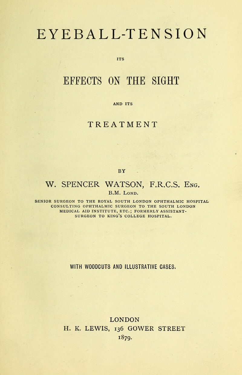 EYEBALL-TENSION ITS EFFECTS ON THE SIGHT AND ITS TREATMENT BY W. SPENCER WATSON, F.R.C.S. Eng. B.M. LoND. SENIOR SURGEON TO THE ROYAL SOUTH LONDON OPHTHALMIC HOSPITAL CONSULTING OPHTHALMIC SURGEON TO THE SOUTH LONDON MEDICAL AID INSTITUTE, ETC.; FORMERLY ASSISTANT- SURGEON TO king's college HOSPITAL. WITH WOODCUTS AND ILLUSTRATIVE CASES. LONDON H. K. LEWIS, 136 GOWER STREET 1879.