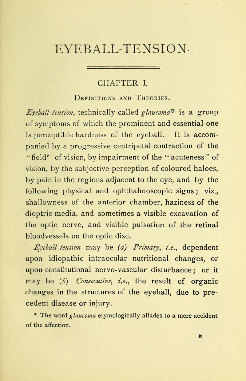 CHAPTER I. Definitions and Theories. Eyeball-tension, technically called glaucoma:' is a group of symptoms of which the prominent and essential one is perceptible hardness of the eyeball. It is accom- panied by a progressive centripetal contraction of the field of vision, by impairment of the acuteness of vision, by the subjective perception of coloured haloes, by pain in the regions adjacent to the eye, and by the following physical and ophthalmoscopic signs; viz., shallowness of the anterior chamber, haziness of the dioptric media, and sometimes a visible excavation of the optic nerve, and visible pulsation of the retinal bloodvessels on the optic disc. Eyeball-tension may be (a) Primary, i.e., dependent upon idiopathic intraocular nutritional changes, or upon constitutional nervo-vascular disturbance; or it may be {b) Consecutive, i.e., the result of organic changes in the structures of the eyeball, due to pre- cedent disease or injury. * The word glaucoma etymologically alludes to a mere accident of the affection. B