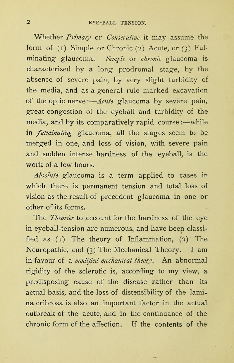 Whether Primary or Consecutive it may assume the form of (i) Simple or Chronic (2) Acute, or (3) Ful- minating glaucoma. Simple or chronic glaucoma is characterised by a long prodromal stage, by the absence of severe pain, by very slight turbidity of the media, and as a general rule marked excavation of the optic nerve:—Acute glaucoma by severe pain, great congestion of the eyeball and turbidity of the media, and by its comparatively rapid course:—while in fulminating glaucoma, all the stages seem to be merged in one, and loss of vision, with severe pain and sudden intense hardness of the eyeball, is the work of a few hours. Absolute glaucoma is a term applied to cases in which there is permanent tension and total loss of vision as the result of precedent glaucoma in one or other of its forms. The Theories to account for the hardness of the eye in eyeball-tension are numerous, and have been classi- fied as (i) The theory of Inflammation, (2) The Neuropathic, and (3) The Mechanical Theory. I am in favour of a modified mechanical theory. An abnormal rigidity of the sclerotic is, according to my view, a predisposing cause of the disease rather than its actual basis, and the loss of distensibility of the lami- na cribrosa is also an important factor in the actual outbreak of the acute, and in the continuance of the chronic form of the affection. If the contents of the