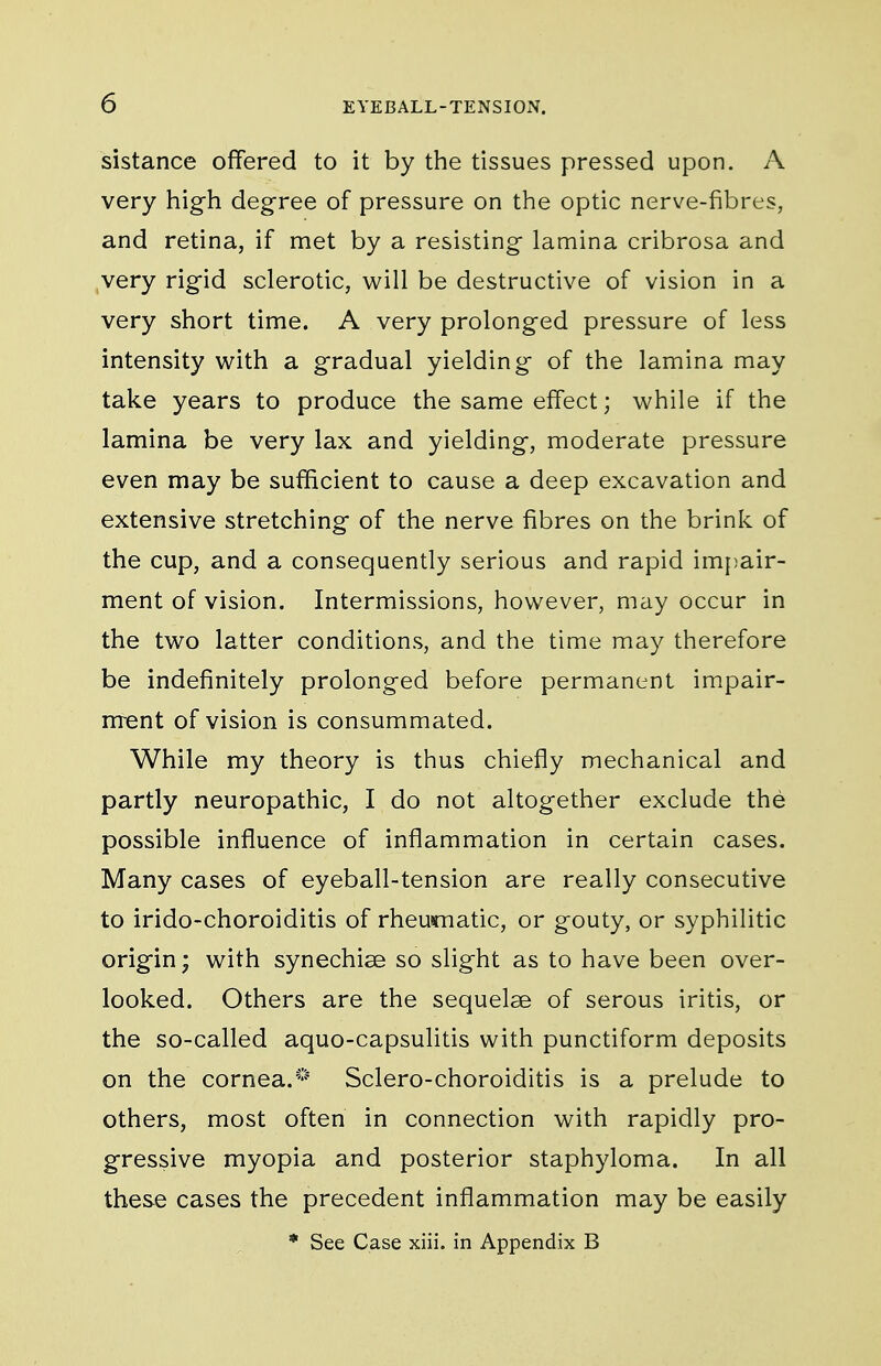 sistance offered to it by the tissues pressed upon. A very high degree of pressure on the optic nerve-fibres, and retina, if met by a resisting lamina cribrosa and ,very rigid sclerotic, will be destructive of vision in a very short time. A very prolonged pressure of less intensity with a gradual yielding of the lamina may take years to produce the same effect; while if the lamina be very lax and yielding, moderate pressure even may be sufficient to cause a deep excavation and extensive stretching of the nerve fibres on the brink of the cup, and a consequently serious and rapid impair- ment of vision. Intermissions, however, may occur in the two latter conditions, and the time may therefore be indefinitely prolonged before permanent impair- nrent of vision is consummated. While my theory is thus chiefly mechanical and partly neuropathic, I do not altogether exclude the possible influence of inflammation in certain cases. Many cases of eyeball-tension are really consecutive to irido-choroiditis of rheumatic, or gouty, or syphilitic origin; with synechise so slight as to have been over- looked. Others are the sequelae of serous iritis, or the so-called aquo-capsulitis with punctiform deposits on the cornea.* Sclero-choroiditis is a prelude to others, most often in connection with rapidly pro- gressive myopia and posterior staphyloma. In all these cases the precedent inflammation may be easily * See Case xiii. in Appendix B