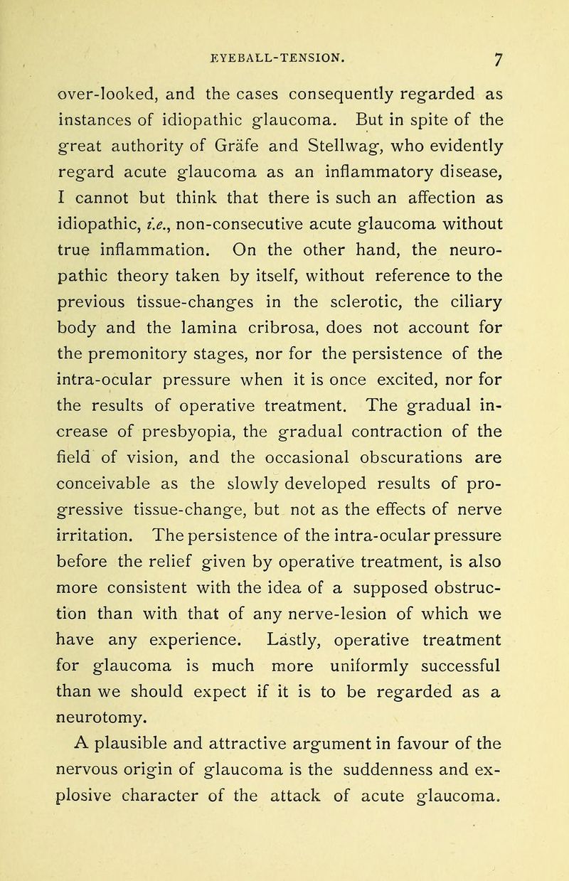 over-looked, and the cases consequently regarded as instances of idiopathic glaucoma. But in spite of the great authority of Grafe and Stellwag, who evidently reg-ard acute glaucoma as an inflammatory disease, I cannot but think that there is such an affection as idiopathic, i.e., non-consecutive acute glaucoma v^^ithout true inflammation. On the other hand, the neuro- pathic theory taken by itself, without reference to the previous tissue-changes in the sclerotic, the ciliary body and the lamina cribrosa, does not account for the premonitory stages, nor for the persistence of the intra-ocular pressure when it is once excited, nor for the results of operative treatment. The gradual in- crease of presbyopia, the gradual contraction of the field of vision, and the occasional obscurations are conceivable as the slowly developed results of pro- gressive tissue-change, but not as the eff'ects of nerve irritation. The persistence of the intra-ocular pressure before the relief given by operative treatment, is also more consistent with the idea of a supposed obstruc- tion than with that of any nerve-lesion of which we have any experience. Lastly, operative treatment for glaucoma is much more uniformly successful than we should expect if it is to be regarded as a neurotomy. A plausible and attractive argument in favour of the nervous origin of glaucoma is the suddenness and ex- plosive character of the attack of acute glaucoma.