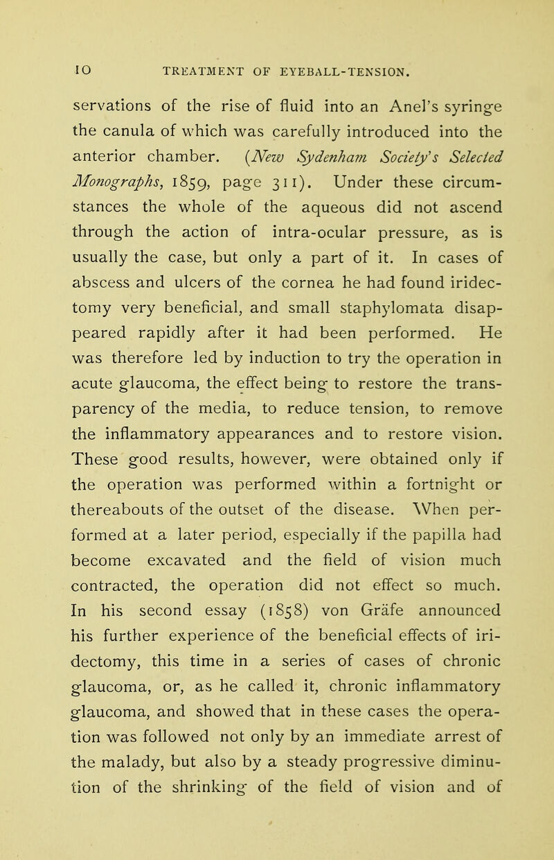 servations of the rise of fluid into an Anel's syringe the canula of which was carefully introduced into the anterior chamber. {New Sydenham Societys Selected Monographs, 1859, P^-g'e 311). Under these circum- stances the whole of the aqueous did not ascend through the action of intra-ocular pressure, as is usually the case, but only a part of it. In cases of abscess and ulcers of the cornea he had found iridec- tomy very beneficial, and small staphylomata disap- peared rapidly after it had been performed. He was therefore led by induction to try the operation in acute glaucoma, the effect being to restore the trans- parency of the media, to reduce tension, to remove the inflammatory appearances and to restore vision. These good results, however, were obtained only if the operation was performed within a fortnight or thereabouts of the outset of the disease. When per- formed at a later period, especially if the papilla had become excavated and the field of vision much contracted, the operation did not effect so much. In his second essay (1858) von Grafe announced his further experience of the beneficial effects of iri- dectomy, this time in a series of cases of chronic glaucoma, or, as he called it, chronic inflammatory glaucoma, and showed that in these cases the opera- tion was followed not only by an immediate arrest of the malady, but also by a steady progressive diminu- tion of the shrinking of the field of vision and of