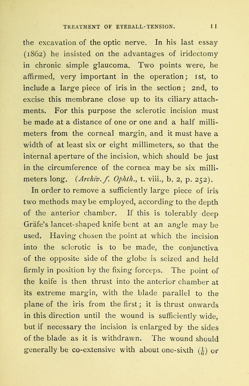 the excavation of the optic nerve. In his last essay (1862) he insisted on the advantages of iridectomy in chronic simple glaucoma. Tv^o points were, he affirmed, very important in the operation; ist, to include a large piece of iris in the section ; 2nd, to excise this membrane close up to its ciliary attach- ments. For this purpose the sclerotic incision must be made at a distance of one or one and a half milli- meters from the corneal margin, and it must have a w^idth of at least six or eight millimeters, so that the internal aperture of the incision, which should be just in the circumference of the cornea may be six milli- meters long. {Archiv.f. Ophth., t. viii., b. 2, p. 252). In order to remove a sufficiently large piece of iris two methods maybe employed, according to the depth of the anterior chamber. If this is tolerably deep Grafe's lancet-shaped knife bent at an angle may be used. Having chosen the point at which the incision into the sclerotic is to be made, the conjunctiva of the opposite side of the globe is seized and held firmly in position by the fixing forceps. The point of the knife is then thrust into the anterior chamber at its extreme margin, with the blade parallel to the plane of the iris from the first; it is thrust onwards in this direction until the wound is sufficiently wide, but if necessary the incision is enlarged by the sides of the blade as it is withdrawn. The wound should generally be co-extensive with about one-sixth (J) or