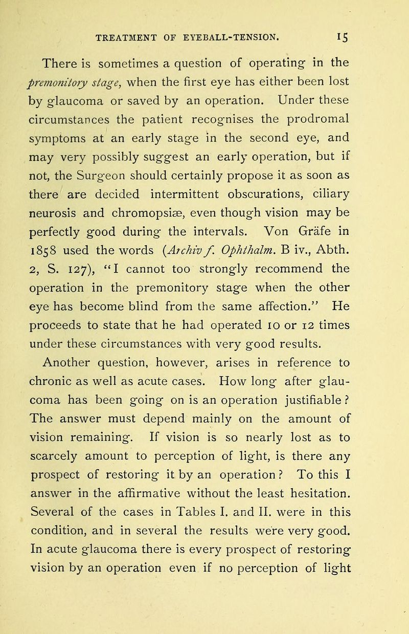There is sometimes a question of operating in the premonitory stage, when the first eye has either been lost by glaucoma or saved by an operation. Under these circumstances the patient recognises the prodromal symptoms at an early stage in the second eye, and may very possibly suggest an early operation, but if not, the Surgeon should certainly propose it as soon as there are decided intermittent obscurations, ciliary neurosis and chromopsise, even though vision may be perfectly good during the intervals. Von Grafe in 1858 used the v^ords {Archiv f. Ophthalm. B iv., Abth. 2, S. 127), I cannot too strongly recommend the operation in the premonitory stage vv^hen the other eye has become blind from the same affection. He proceeds to state that he had operated lo or 12 times under these circumstances with very good results. Another question, however, arises in reference to chronic as well as acute cases. How long after glau- coma has been going on is an operation justifiable 1 The answer must depend mainly on the amount of vision remaining. If vision is so nearly lost as to scarcely amount to perception of light, is there any prospect of restoring it by an operation ? To this I answer in the affirmative without the least hesitation. Several of the cases in Tables I. and II. were in this condition, and in several the results were very good. In acute glaucoma there is every prospect of restoring vision by an operation even if no perception of light