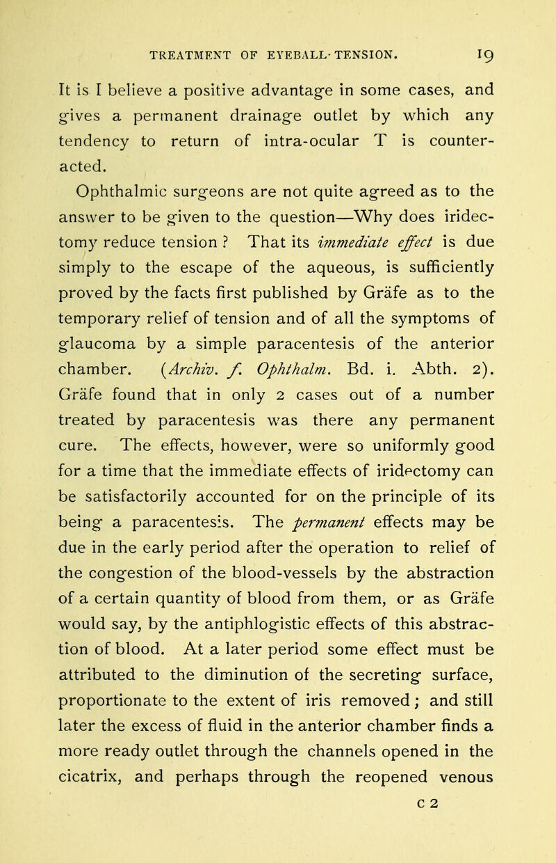 It is I believe a positive advantage in some cases, and gives a permanent drainage outlet by which any tendency to return of intra-ocular T is counter- acted. Ophthalmic surgeons are not quite agreed as to the answer to be given to the question—Why does iridec- tomy reduce tension ? That its immediate effect is due simply to the escape of the aqueous, is sufficiently proved by the facts first published by Grafe as to the temporary relief of tension and of all the symptoms of glaucoma by a simple paracentesis of the anterior chamber. {Archw. f. Ophthalm. Bd. i. Abth. 2). Grafe found that in only 2 cases out of a number treated by paracentesis was there any permanent cure. The effects, however, were so uniformly good for a time that the immediate effects of iridectomy can be satisfactorily accounted for on the principle of its being a paracentesis. The permanent effects may be due in the early period after the operation to relief of the congestion of the blood-vessels by the abstraction of a certain quantity of blood from them, or as Grafe would say, by the antiphlogistic effects of this abstrac- tion of blood. At a later period some effect must be attributed to the diminution of the secreting surface, proportionate to the extent of iris removed; and still later the excess of fluid in the anterior chamber finds a more ready outlet through the channels opened in the cicatrix, and perhaps through the reopened venous c 2