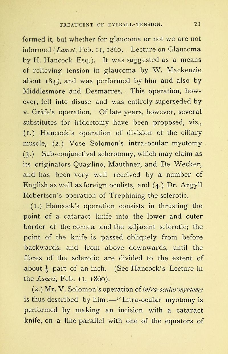 formed it, but whether for glaucoma or not we are not inforttied {Lancet, Feb. 11, i860. Lecture on Glaucoma by H. Hancock Esq.). It was sug-g-ested as a means of relieving tension in glaucoma by W. Mackenzie about i8j5, and was performed by him and also by Middlesmore and Desmarres. This operation, how- ever, fell into disuse and was entirely superseded by V. Grafe's operation. Of late years, however, several substitutes for iridectomy have been proposed, viz., (i.) Hancock's operation of division of the ciliary muscle, (2.) Vose Solomon's intra-ocular myotomy (3.) Sub-conjunctival sclerotomy, which may claim as its originators Quaglino, Mauthner, and De Wecker, and has been very well received by a number of English as well as foreign oculists, and (4.) Dr. Argyll Robertson's operation of Trephining the sclerotic. (i.) Hancock's operation consists in thrusting the point of a cataract knife into the lower and outer border of the cornea and the adjacent sclerotic; the point of the knife is passed obliquely from before backwards, and from above downwards, until the fibres of the sclerotic are divided to the extent of about \ part of an inch. (See Hancock's Lecture in Lancet, Feb. 11, i860). (2.) Mr. V. Solomon's operation of intra-ocular myotomy is thus described by him :—''Intra-ocular myotomy is performed by making an incision with a cataract knife, on a line parallel with one of the equators of