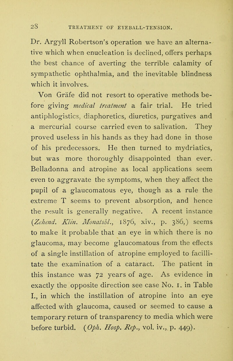 Dr. Argyll Robertson's operation we have an alterna- tive which when enucleation is declined, offers perhaps the best chance of averting the terrible calamity of sympathetic ophthalmia, and the inevitable blindness which it involves. Von Grafe did not resort to operative methods be- fore giving- medical treatment a fair trial. He tried antiphlogistics, diaphoretics, diuretics, purgatives and a mercurial course carried even to salivation. They proved useless in his hands as they had done in those of his predecessors. He then turned to mydriatics, but was more thoroughly disappointed than ever. Belladonna and atropine as local applications seem even to aggravate the symptoms, when they affect the pupil of a glaucomatous eye, though as a rule the extreme T seems to prevent absorption, and hence the result is generally negative. A recent instance [Zehend. Klin. Mo?iatsbl., 1876, xiv., p. 386,) seems to make it probable that an eye in which there is no glaucoma, may become glaucomatous from the effects of a single instillation of atropine employed to facilli- tate the examination of a cataract. The patient in this instance was 72 years of age. As evidence in exactly the opposite direction see case No. i. in Table I., in which the instillation of atropine into an eye affected with glaucoma, caused or seemed to cause a temporary return of transparency to media which were before turbid. {^Oph. Hosp. Rep,, vol. iv., p. 449).