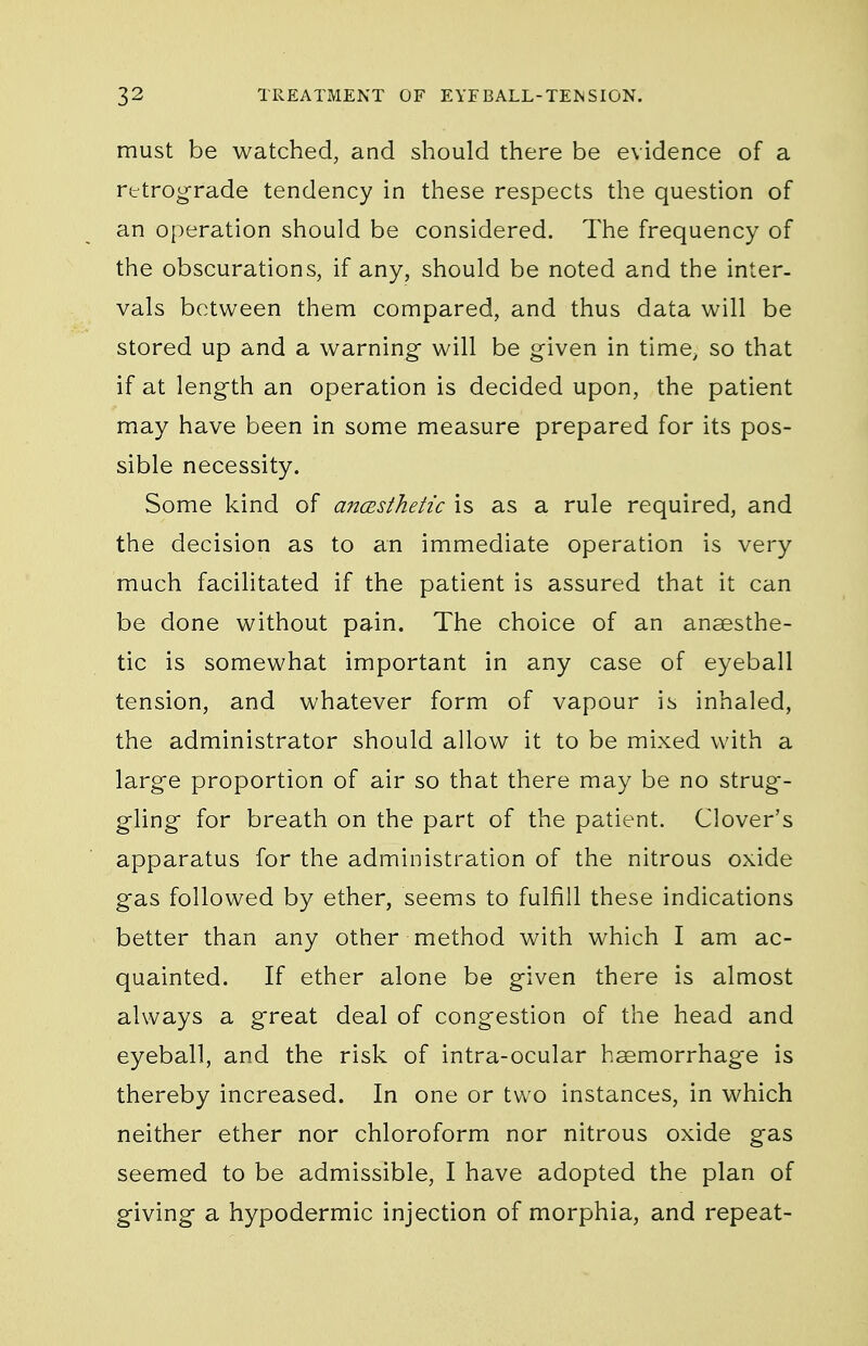 must be watched, and should there be evidence of a retrograde tendency in these respects the question of an operation should be considered. The frequency of the obscurations, if any, should be noted and the inter- vals between them compared, and thus data will be stored up and a warning- will be given in time, so that if at length an operation is decided upon, the patient may have been in some measure prepared for its pos- sible necessity. Some kind of anaisthetic is as a rule required, and the decision as to an immediate operation is very much facilitated if the patient is assured that it can be done without pain. The choice of an anaesthe- tic is somewhat important in any case of eyeball tension, and whatever form of vapour is inhaled, the administrator should allow it to be mixed with a large proportion of air so that there may be no strug-- gling for breath on the part of the patient. Clover's apparatus for the administration of the nitrous oxide gas followed by ether, seems to fulfill these indications better than any other method with which I am ac- quainted. If ether alone be given there is almost always a great deal of congestion of the head and eyeball, and the risk of intra-ocular hsemorrhag'e is thereby increased. In one or two instances, in which neither ether nor chloroform nor nitrous oxide gas seemed to be admissible, I have adopted the plan of giving a hypodermic injection of morphia, and repeat-