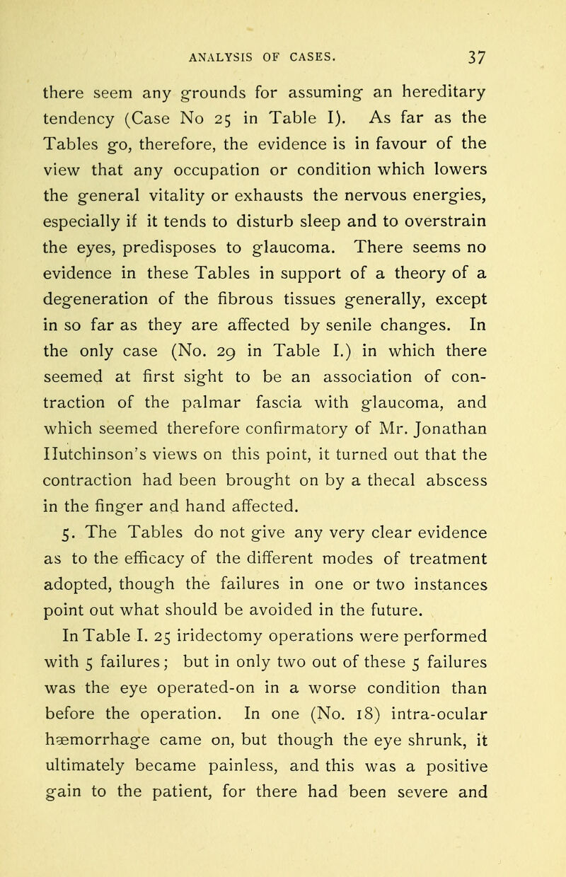 there seem any grounds for assuming an hereditary tendency (Case No 25 in Table I). As far as the Tables go, therefore, the evidence is in favour of the view that any occupation or condition v^^hich lowers the general vitality or exhausts the nervous energies, especially if it tends to disturb sleep and to overstrain the eyes, predisposes to glaucoma. There seems no evidence in these Tables in support of a theory of a degeneration of the fibrous tissues generally, except in so far as they are affected by senile changes. In the only case (No. 29 in Table I.) in which there seemed at first sight to be an association of con- traction of the palmar fascia with glaucoma, and which seemed therefore confirmatory of Mr. Jonathan Hutchinson's views on this point, it turned out that the contraction had been brought on by a thecal abscess in the finger and hand affected. 5. The Tables do not give any very clear evidence as to the efficacy of the different modes of treatment adopted, though the failures in one or two instances point out what should be avoided in the future. In Table I. 25 iridectomy operations were performed with 5 failures; but in only two out of these 5 failures was the eye operated-on in a worse condition than before the operation. In one (No. 18) intra-ocular haemorrhage came on, but though the eye shrunk, it ultimately became painless, and this was a positive gain to the patient, for there had been severe and