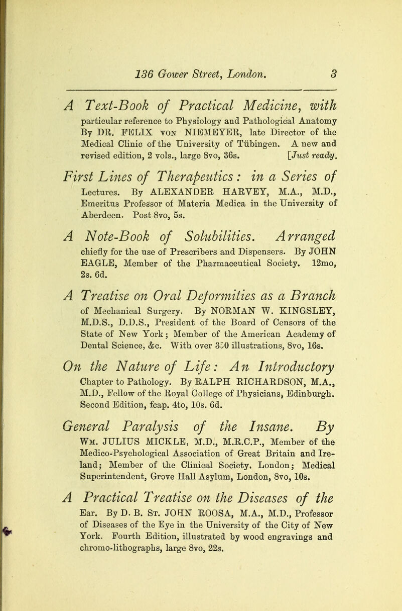 136 Gower Street, London. 8 A Text-Book of Practical Medicine^ with particular reference to Physiology and Pathological Anatomy By DR. FELIX von NIEMEYER, late Director of the Medical Clinic of the University of Tubingen. A new and revised edition, 2 vols., large 8vo, 36s. [^Just ready. First Lines of Therapeutics : in a Series of Lectures. By ALEXANDER HARYEY, M.A., M.D., Emeritus Professor of Materia Medica in the University of Aberdeen. Post 8vo, 5s. A Note-Book of Solubilities. Arranged chiefly for the use of Prescribers and Dispensers. By JOHN EAGLE, Member of the Pharmaceutical Society. 12mo, 2s. 6d. A Treatise on Oral Deformities as a Branch of Mechanical Surgery. By NORMAN W. KINGSLEY, M.D.S., D.D.S., President of the Board of Censors of the State of New York; Member of the American Academy of Dental Science, &c. With over 350 illustrations, 8vo, 16s. On the Nature of Life: An Introductory Chapter to Pathology. By RALPH RICHARDSON, M.A., M.D., Fellow of the Royal College of Physicians, Edinburgh. Second Edition, fcap. 4to, 10s. 6d. General Paralysis of the Insane. By Wm. JULIUS MICKLE, M.D., M.R.C.P., Member of the Medico-Psychological Association of Great Britain and Ire- land j Member of the Clinical Society, London j Medical Superintendent, Grove Hall Asylum, London, Svo, 10s. A Practical Treatise on the Diseases of the Ear. By D. B. St. JOHN ROOSA, M.A., M.D., Professor of Diseases of the Eye in the University of the City of New York. Fourth Edition, illustrated by wood engravings and chromo-lithographs, large Svo, 22s.