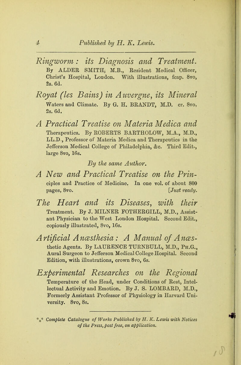 Ringworm : its Diagnosis and Treatment. By ALDER SMITH,- M.B., Resident Medical Officer, Christ's Hospital, Loudon. With illustrations, fcap. 8vo, 2s. 6d. Royat (les Bains) in Amergne, its Mineral Waters and Climate. By G. H. BRANDT, M.D. or. 8vo, 2s. 6d. A Practical Treatise on Materia Medica and Therapeutics. By ROBERTS BARTHOLOW, M.A., M.D., LL.D., Professor of Materia Medica and Therapeutics in the Jefferson Medical College of Philadelphia, &c. Third Edit., large 8vo, 16s. By the same Author. A New and Practical Treatise on the Prin- ciples and Practice of Medicine. In one vol. of about 800 pages, 8vo. [Just ready. The Heart and its Diseases, with their Treatment. By J. MILNER FOTHERGILL, M.D., Assist- ant Physician to the West London Hospital. Second Edit., copiously illustrated, 8vo, 16s. A rtificial A ncesthesia: A Manual of A ncBS- thetic Agents. By LAURENCE TURNBULL, M.D„ Ph.G., Aural Surgeon to Jefferson Medical College Hospital. Second Edition, with illustrations, crown 8vo, 6s. Experimental Researches on the Regional Temperature of the Head, under Conditions of Rest, Intel- lectual Activity and Emotion. By J. S. LOMBARD, M.D., Formerly Assistant Professor of Physiology in Harvard Uni- versity. 8vo, 8s. '^i^ Compute Catalogue of Works Published by H. K. Lewis with Notices of the Press, post free, on application.