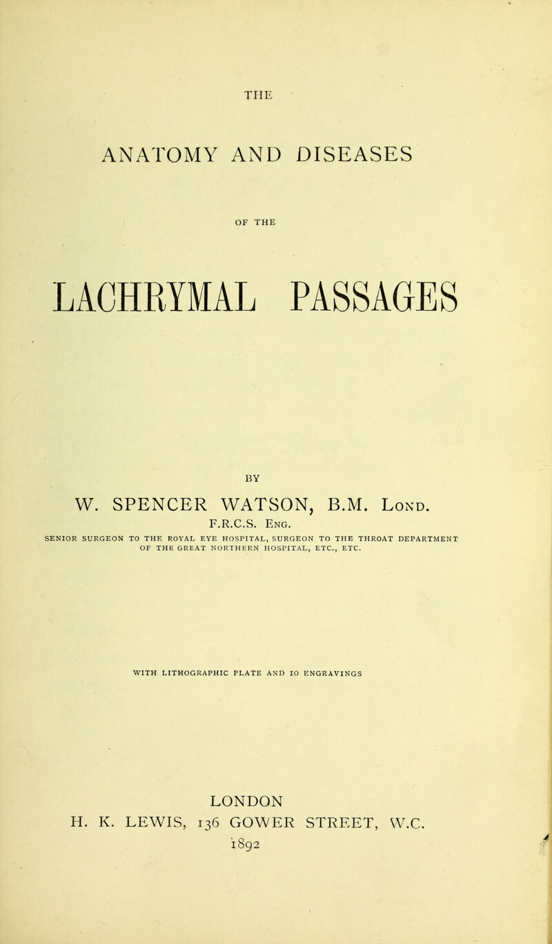 THE ANATOMY AND DISEASES OF THE LACHRYMAL PASSAGES BY W. SPENCER WATSON, B.M. Lond. F.R.C.S. Eng. SENIOR SURGEON TO THE ROYAL EYE HOSPITAL, SURGEON TO THE THROAT DEPARTMENT OF THE GREAT NORTHERN HOSPITAL, ETC., ETC. WITH LITHOGRAPHIC PLATE AND 10 ENGRAVINGS LONDON H. K. LEWIS, 136 GOWER STREET, VV.C. 1892