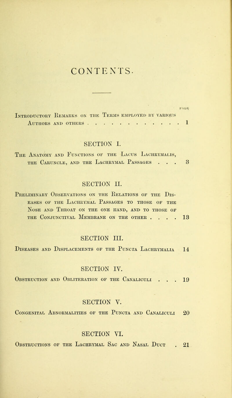 CONTENTS- PAGft Introductory Kemarks on the Terms employed by various Authors and others 1 SECTION I. The Anatomy and Functions of the Lacus Lachrymalis, the Caruncle, and the Lachrymal Passages ... 3 SECTION II. Preliminary Observations on the Eelations of the Dis- eases of the Lachrymal Passages to those of the Nose and Throat on the one hand, and to those of the Conjunctival Membrane on the other . . . . 13 SECTION III. Diseases and Displacements of the Puncta Lachrymalia 14 SECTION IV. Obstruction and Obliteration of the Canaliculi . . . 19 SECTION V. Congenital Abnormalities of the Puncta and Canaliculi 20 SECTION VI. Obstructions of the Lachrymal Sac and Nasal Duct . 21