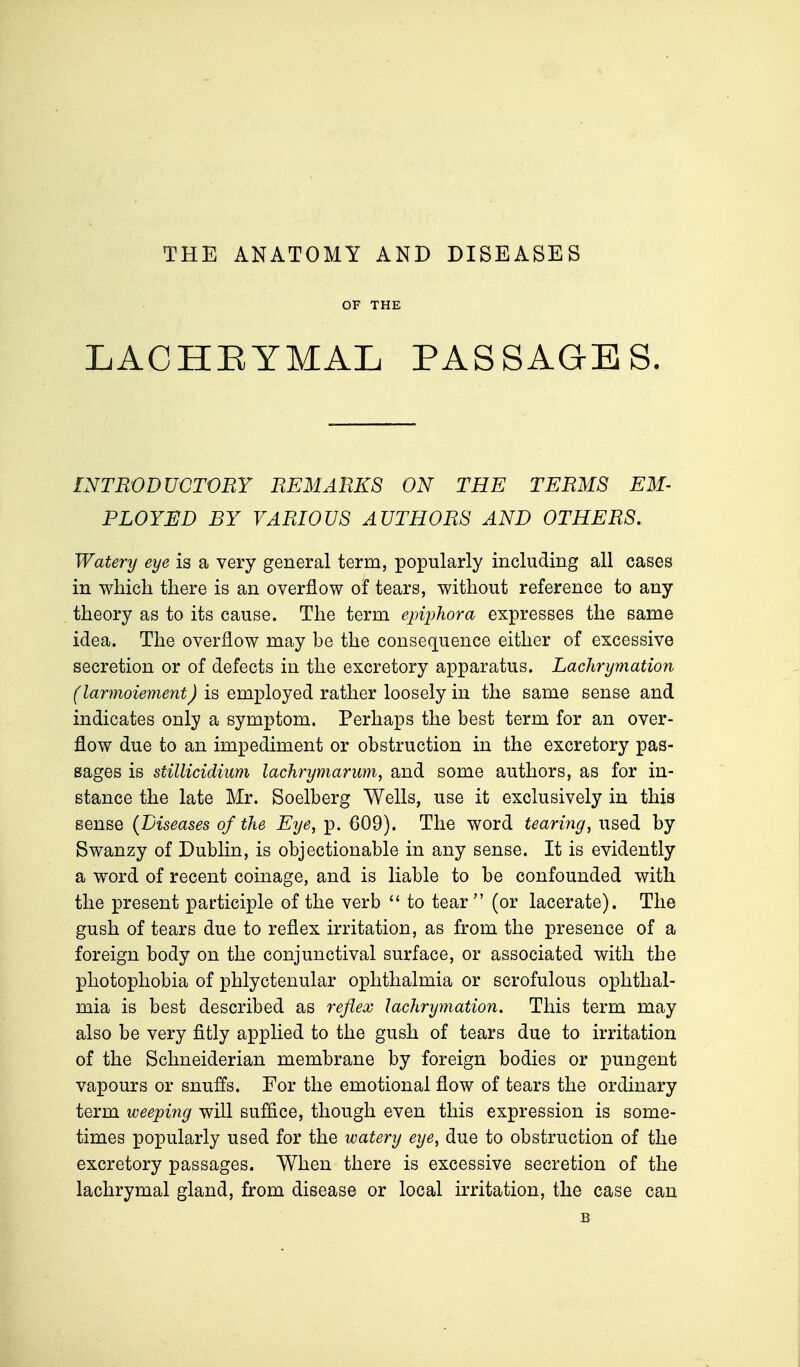 THE ANATOMY AND DISEASES OF THE LACHEYMAL PASSAGES. INTRODUCTORY REMARKS ON THE TERMS EM- PLOYED BY VARIOUS AUTHORS AND OTHERS. Watery eye is a very general term, popularly including all cases in which there is an overflow of tears, without reference to any theory as to its cause. The term epiphora expresses the same idea. The overflow may be the consequence either of excessive secretion or of defects in the excretory apparatus. Lachrymation (larmoiement) is employed rather loosely in the same sense and indicates only a symptom. Perhaps the best term for an over- flow due to an impediment or obstruction in the excretory pas- sages is stillicidium lachrymarum, and some authors, as for in- stance the late Mr. Soelberg Wells, use it exclusively in this sense {Diseases of the Eye, p. 609). The word tearing, used by Swanzy of Dublin, is objectionable in any sense. It is evidently a word of recent coinage, and is liable to be confounded with the present participle of the verb  to tear (or lacerate). The gush of tears due to reflex irritation, as from the presence of a foreign body on the conjunctival surface, or associated with the photophobia of phlyctenular ophthalmia or scrofulous ophthal- mia is best described as reflex lachrymation. This term may also be very fitly applied to the gush of tears due to irritation of the Schneiderian membrane by foreign bodies or pungent vapours or snuffs. For the emotional flow of tears the ordinary term weeping will suffice, though even this expression is some- times popularly used for the watery eye, due to obstruction of the excretory passages. When there is excessive secretion of the lachrymal gland, from disease or local irritation, the case can B