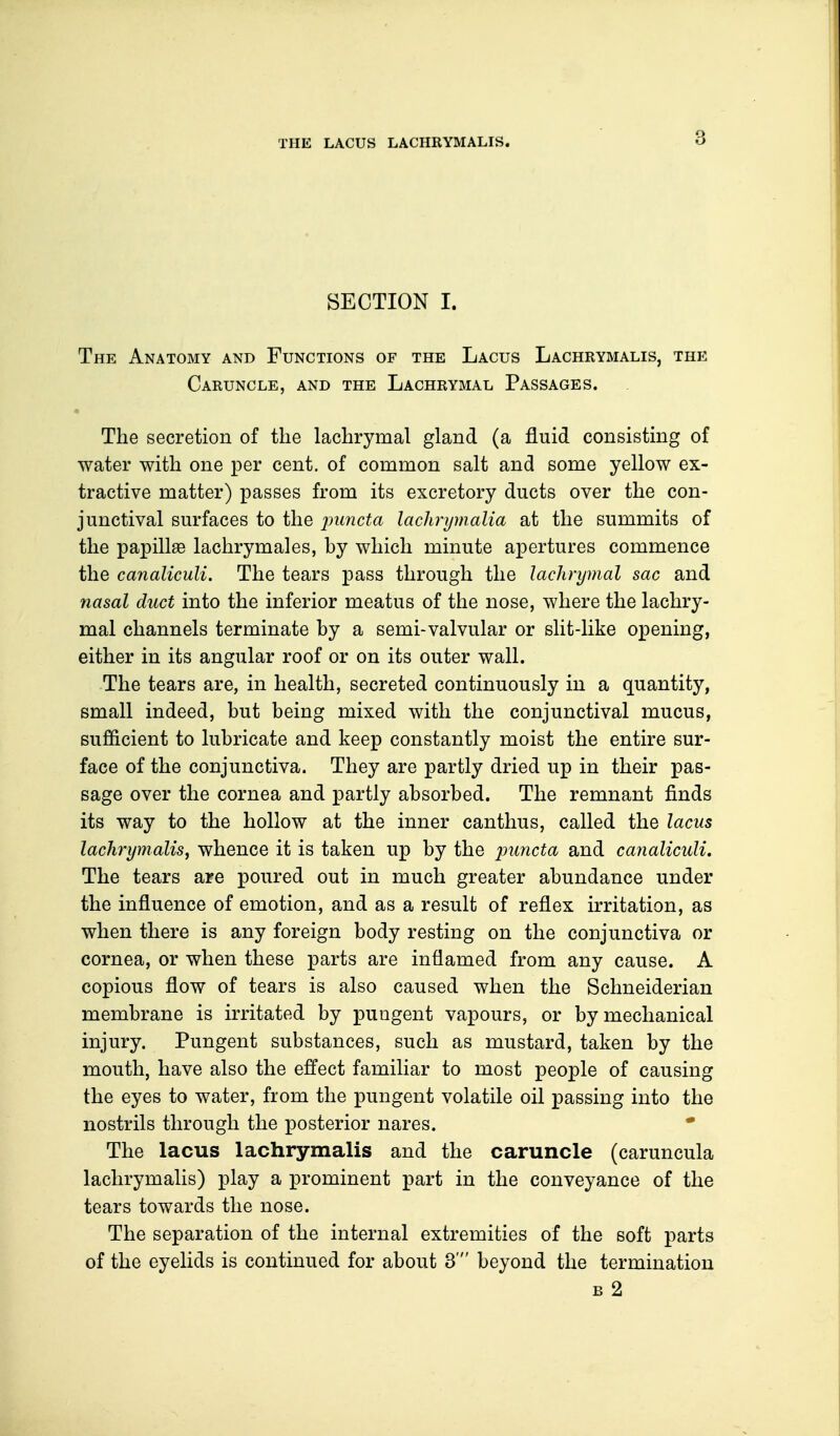 THE LACUS LACHRYMALIS. SECTION I. The Anatomy and Functions of the Lacus Lachrymalis, the Caruncle, and the Lachrymal Passages. The secretion of the lachrymal gland (a fluid consisting of water with one per cent, of common salt and some yellow ex- tractive matter) passes from its excretory ducts over the con- junctival surfaces to the pancta lachrymalia at the summits of the papillae lachrymales, by which minute apertures commence the canaliculi. The tears pass through the lachrymal sac and nasal duct into the inferior meatus of the nose, where the lachry- mal channels terminate by a semi-valvular or slit-like opening, either in its angular roof or on its outer wall. The tears are, in health, secreted continuously in a quantity, small indeed, but being mixed with the conjunctival mucus, sufficient to lubricate and keep constantly moist the entire sur- face of the conjunctiva. They are partly dried up in their pas- sage over the cornea and partly absorbed. The remnant finds its way to the hollow at the inner canthus, called the lacus lachrymalis, whence it is taken up by the puncta and canaliculi. The tears are poured out in much greater abundance under the influence of emotion, and as a result of reflex irritation, as when there is any foreign body resting on the conjunctiva or cornea, or when these parts are inflamed from any cause. A copious flow of tears is also caused when the Schneiderian membrane is irritated by pungent vapours, or by mechanical injury. Pungent substances, such as mustard, taken by the mouth, have also the effect familiar to most people of causing the eyes to water, from the pungent volatile oil passing into the nostrils through the posterior nares. The lacus lachrymalis and the caruncle (caruncula lachrymalis) play a prominent part in the conveyance of the tears towards the nose. The separation of the internal extremities of the soft parts of the eyelids is continued for about 3' beyond the termination b 2