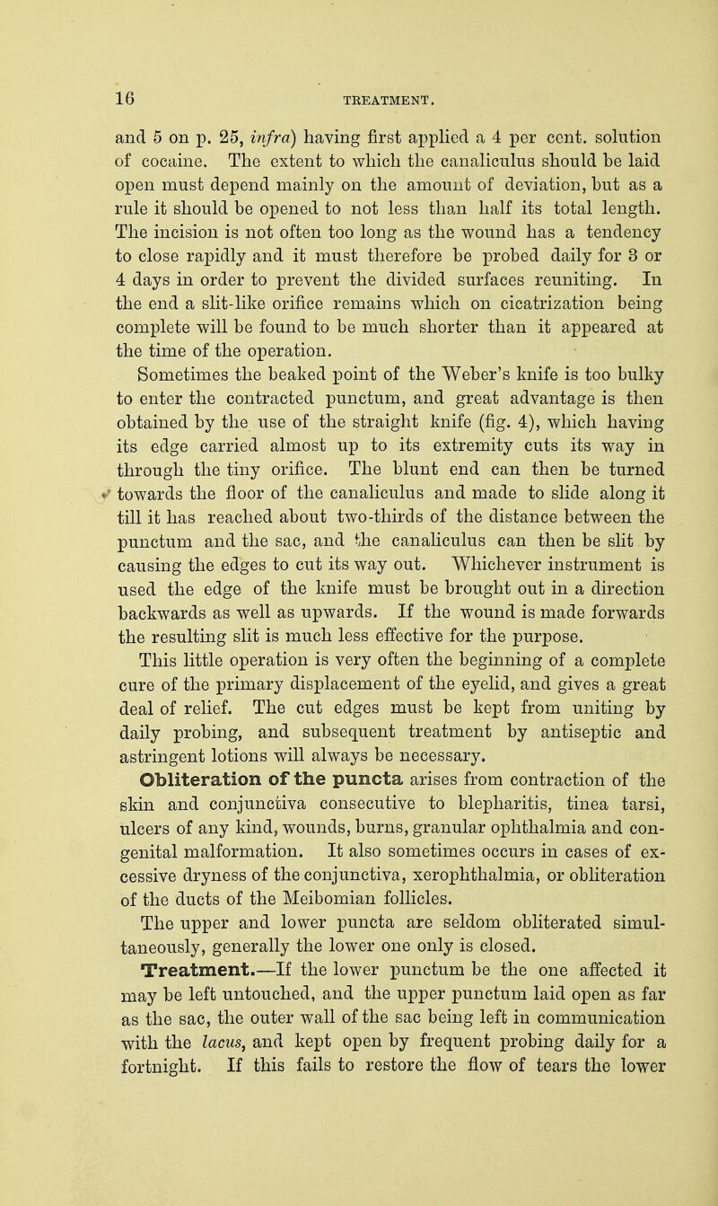 and 5 on p. 25, infra) having first applied a 4 per cent, solution of cocaine. The extent to which the canaliculus should be laid open must depend mainly on the amount of deviation, but as a rule it should be opened to not less than half its total length. The incision is not often too long as the wound has a tendency to close rapidly and it must therefore be probed daily for 3 or 4 days in order to prevent the divided surfaces reuniting. In the end a slit-like orifice remains which on cicatrization being complete will be found to be much shorter than it appeared at the time of the operation. Sometimes the beaked point of the Weber's knife is too bulky to enter the contracted punctum, and great advantage is then obtained by the use of the straight knife (fig. 4), which having its edge carried almost up to its extremity cuts its way in through the tiny orifice. The blunt end can then be turned f towards the floor of the canaliculus and made to slide along it till it has reached about two-thirds of the distance between the punctum and the sac, and the canaliculus can then be slit by causing the edges to cut its way out. Whichever instrument is used the edge of the knife must be brought out in a direction backwards as well as upwards. If the wound is made forwards the resulting slit is much less effective for the purpose. This little operation is very often the beginning of a complete cure of the primary displacement of the eyelid, and gives a great deal of relief. The cut edges must be kept from uniting by daily probing, and subsequent treatment by antiseptic and astringent lotions will always be necessary. Obliteration of the puncta arises from contraction of the skin and conjunctiva consecutive to blepharitis, tinea tarsi, ulcers of any kind, wounds, burns, granular ophthalmia and con- genital malformation. It also sometimes occurs in cases of ex- cessive dryness of the conjunctiva, xerophthalmia, or obliteration of the ducts of the Meibomian follicles. The upper and lower puncta are seldom obliterated simul- taneously, generally the lower one only is closed. Treatment.—If the lower punctum be the one affected it may be left untouched, and the upper punctum laid open as far as the sac, the outer wall of the sac being left in communication with the lacus, and kept open by frequent probing daily for a fortnight. If this fails to restore the flow of tears the lower