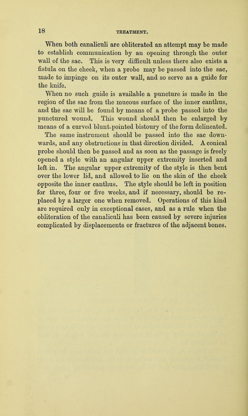 When both canaliculi are obliterated an attempt may be made to establish communication by an opening through the outer wall of the sac. This is very difficult unless there also exists a fistula on the cheek, when a probe may be passed into the sac, made to impinge on its outer wall, and so serve as a guide for the knife. When no such guide is available a puncture is made in the region of the sac from the mucous surface of the inner canthus, and the sac will be found by means of a probe passed into the punctured wound. This wound should then be enlarged by means of a curved blunt-pointed bistoury of the form delineated. The same instrument should be passed into the sac down- wards, and any obstructions in that direction divided. A conical probe should then be passed and as soon as the passage is freely opened a style with an angular upper extremity inserted and left in. The angular upper extremity of the style is then bent over the lower lid, and allowed to lie on the skin of the cheek opposite the inner canthus. The style should be left in position for three, four or five weeks, and if necessary, should be re- placed by a larger one when removed. Operations of this kind are required only in exceptional cases, and as a rule when the obliteration of the canaliculi has been caused by severe injuries complicated by displacements or fractures of the adjacent bones.