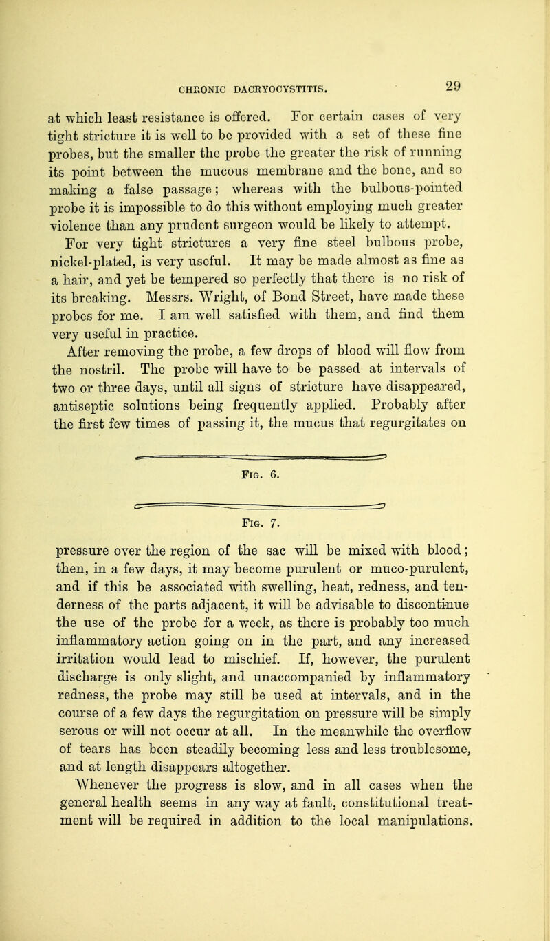 at which least resistance is offered. For certain cases of very tight stricture it is well to be provided with a set of these fine probes, but the smaller the probe the greater the risk of running its point between the mucous membrane and the bone, and so making a false passage; whereas with the bulbous-pointed probe it is impossible to do this without employing much greater violence than any prudent surgeon would be likely to attempt. For very tight strictures a very fine steel bulbous probe, nickel-plated, is very useful. It may be made almost as fine as a hair, and yet be tempered so perfectly that there is no risk of its breaking. Messrs. Wright, of Bond Street, have made these probes for me. I am well satisfied with them, and find them very useful in practice. After removing the probe, a few drops of blood will flow from the nostril. The probe will have to be passed at intervals of two or three days, until all signs of stricture have disappeared, antiseptic solutions being frequently applied. Probably after the first few times of passing it, the mucus that regurgitates on Fig. 6. — -^> Fig. 7. pressure over the region of the sac will be mixed with blood; then, in a few days, it may become purulent or muco-purulent, and if this be associated with swelling, heat, redness, and ten- derness of the parts adjacent, it will be advisable to discontinue the use of the probe for a week, as there is probably too much inflammatory action going on in the part, and any increased irritation would lead to mischief. If, however, the purulent discharge is only slight, and unaccompanied by inflammatory redness, the probe may still be used at intervals, and in the course of a few days the regurgitation on pressure will be simply serous or will not occur at all. In the meanwhile the overflow of tears has been steadily becoming less and less troublesome, and at length disappears altogether. Whenever the progress is slow, and in all cases when the general health seems in any way at fault, constitutional treat- ment will be required in addition to the local manipulations.